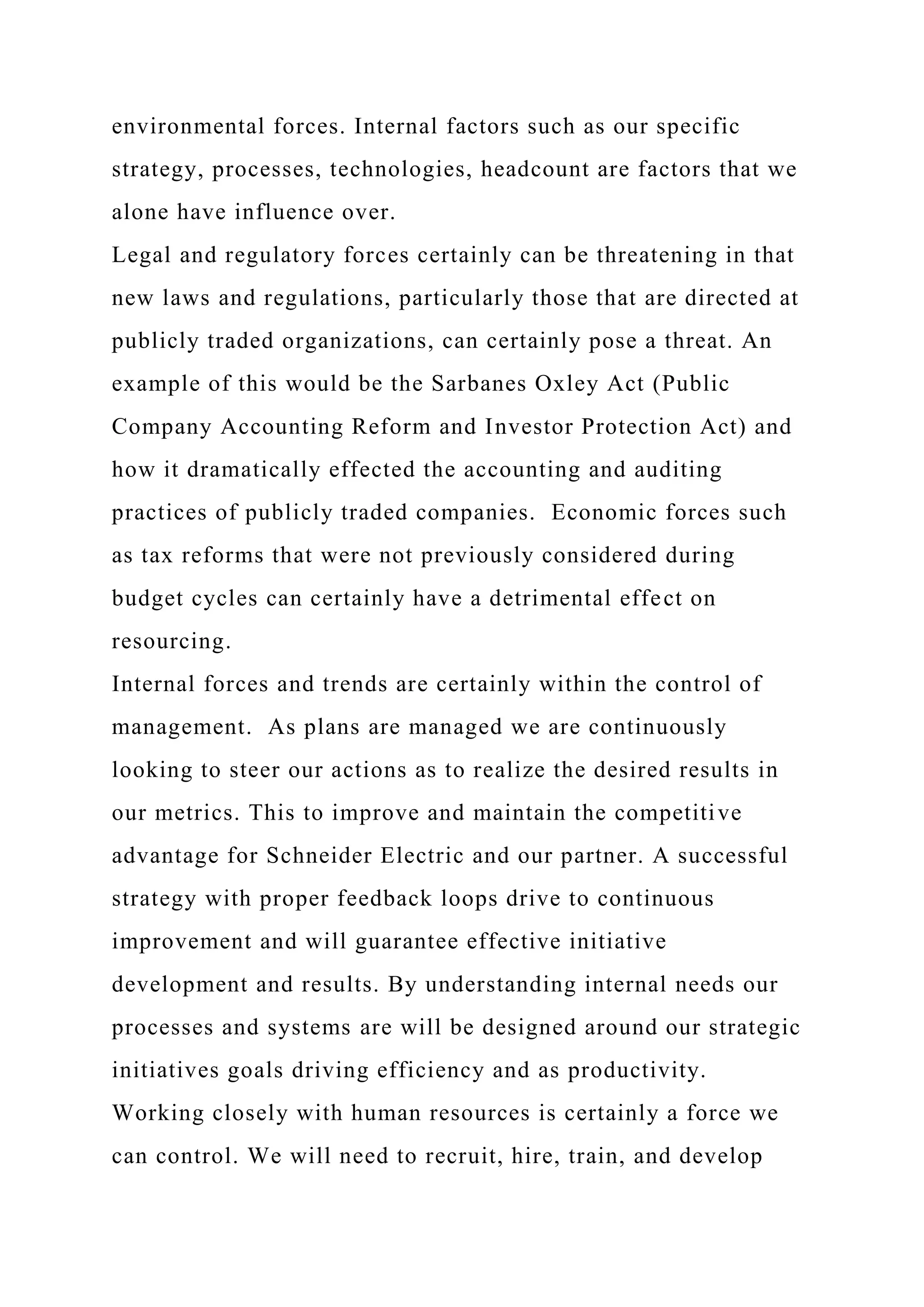 environmental forces. Internal factors such as our specific
strategy, processes, technologies, headcount are factors that we
alone have influence over.
Legal and regulatory forces certainly can be threatening in that
new laws and regulations, particularly those that are directed at
publicly traded organizations, can certainly pose a threat. An
example of this would be the Sarbanes Oxley Act (Public
Company Accounting Reform and Investor Protection Act) and
how it dramatically effected the accounting and auditing
practices of publicly traded companies. Economic forces such
as tax reforms that were not previously considered during
budget cycles can certainly have a detrimental effect on
resourcing.
Internal forces and trends are certainly within the control of
management. As plans are managed we are continuously
looking to steer our actions as to realize the desired results in
our metrics. This to improve and maintain the competitive
advantage for Schneider Electric and our partner. A successful
strategy with proper feedback loops drive to continuous
improvement and will guarantee effective initiative
development and results. By understanding internal needs our
processes and systems are will be designed around our strategic
initiatives goals driving efficiency and as productivity.
Working closely with human resources is certainly a force we
can control. We will need to recruit, hire, train, and develop
 