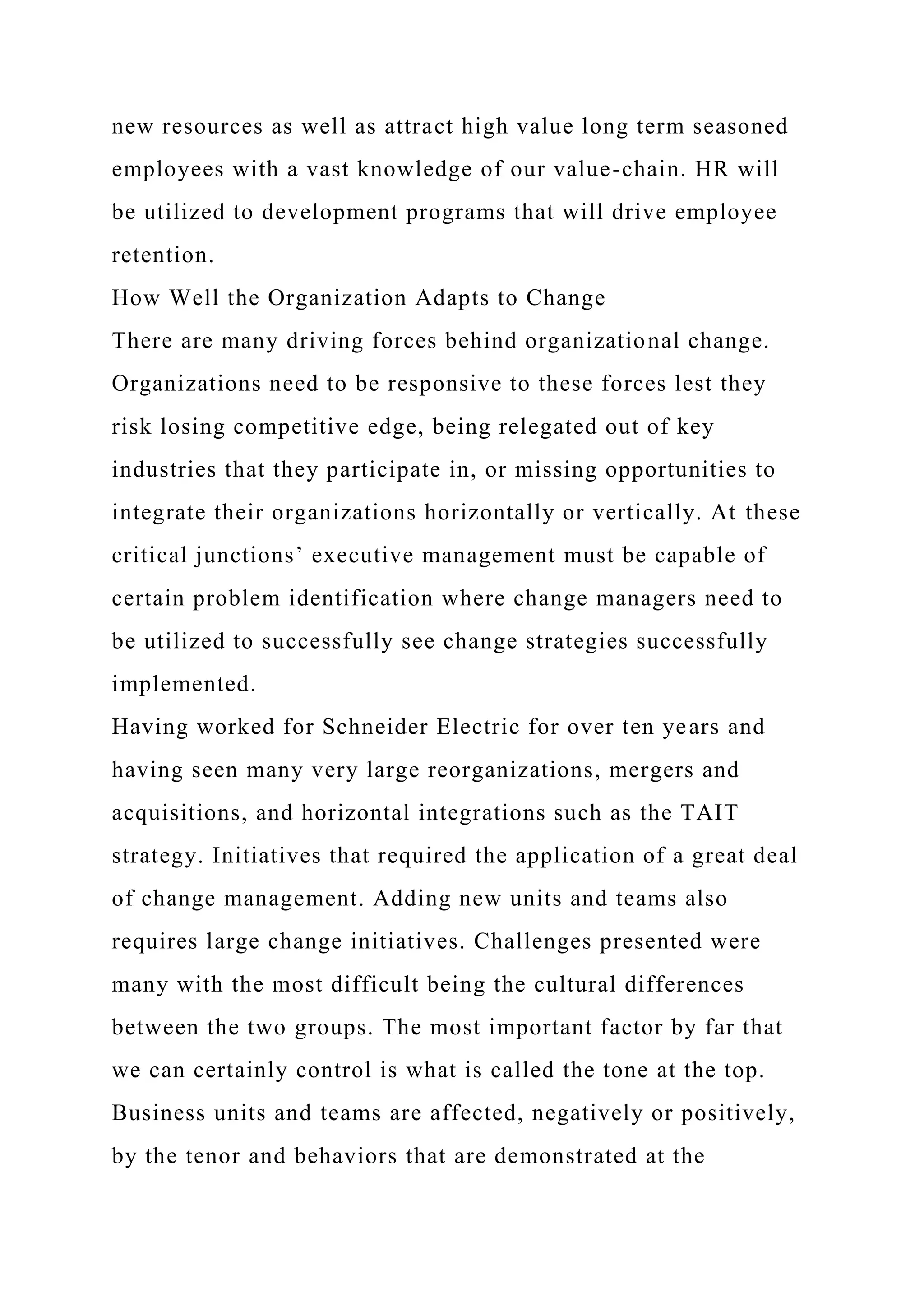 new resources as well as attract high value long term seasoned
employees with a vast knowledge of our value-chain. HR will
be utilized to development programs that will drive employee
retention.
How Well the Organization Adapts to Change
There are many driving forces behind organizational change.
Organizations need to be responsive to these forces lest they
risk losing competitive edge, being relegated out of key
industries that they participate in, or missing opportunities to
integrate their organizations horizontally or vertically. At these
critical junctions’ executive management must be capable of
certain problem identification where change managers need to
be utilized to successfully see change strategies successfully
implemented.
Having worked for Schneider Electric for over ten years and
having seen many very large reorganizations, mergers and
acquisitions, and horizontal integrations such as the TAIT
strategy. Initiatives that required the application of a great deal
of change management. Adding new units and teams also
requires large change initiatives. Challenges presented were
many with the most difficult being the cultural differences
between the two groups. The most important factor by far that
we can certainly control is what is called the tone at the top.
Business units and teams are affected, negatively or positively,
by the tenor and behaviors that are demonstrated at the
 