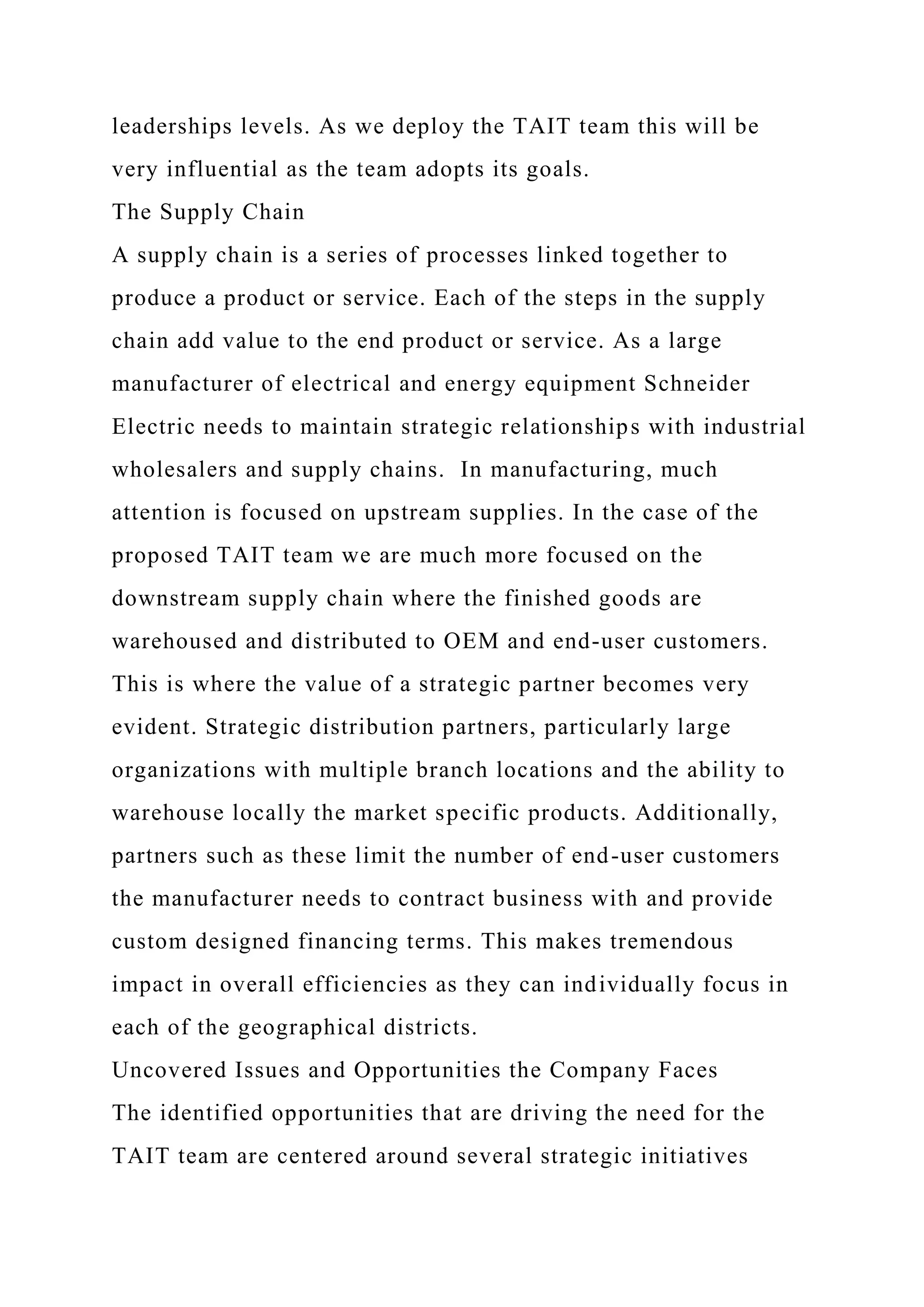 leaderships levels. As we deploy the TAIT team this will be
very influential as the team adopts its goals.
The Supply Chain
A supply chain is a series of processes linked together to
produce a product or service. Each of the steps in the supply
chain add value to the end product or service. As a large
manufacturer of electrical and energy equipment Schneider
Electric needs to maintain strategic relationships with industrial
wholesalers and supply chains. In manufacturing, much
attention is focused on upstream supplies. In the case of the
proposed TAIT team we are much more focused on the
downstream supply chain where the finished goods are
warehoused and distributed to OEM and end-user customers.
This is where the value of a strategic partner becomes very
evident. Strategic distribution partners, particularly large
organizations with multiple branch locations and the ability to
warehouse locally the market specific products. Additionally,
partners such as these limit the number of end-user customers
the manufacturer needs to contract business with and provide
custom designed financing terms. This makes tremendous
impact in overall efficiencies as they can individually focus in
each of the geographical districts.
Uncovered Issues and Opportunities the Company Faces
The identified opportunities that are driving the need for the
TAIT team are centered around several strategic initiatives
 