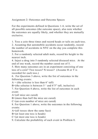 Assignment 2: Outcomes and Outcome Spaces
For the experiments defined in Questions 1-4, write the set of
all possible outcomes (the outcome space), also note whether
the outcomes are equally likely, and whether they are mutually
exclusive.
1. Toss a coin three times and record heads or tails on each toss.
2. Assuming that automobile accidents occur randomly, record
the number of accidents in NYC on the day you complete this
homework.
3. For a randomly selected adult male, record his height to the
nearest inch.
4. Inject a drug into 5 randomly selected diseased mice. At the
end of one week, record the number cured out of 5.
5. How many outcomes are in an experiment consisting of one
toss of a coin? Two tosses? N tosses? (Assume H or T is
recorded for each toss.)
6. For Question 3 above, write the list of outcomes in the
following events:
A = (the selectee is less than 6’ tall)
B=(the selectee is between 5 ‘ and 6’5” tall, inclusive)
7. For Question 4 above, write the list of outcomes in each
event:
A=(all mice are cured)
B=(more than half the mice are cured)
C=(an even number of mice are cured)
8. For Question 1 above, write the outcomes in the following
events:
A=(all tosses show the same face)
B=(at least one toss is heads)
C=(at most one toss is heads)
9. Calculate the probability of each event in Problem 8.
 