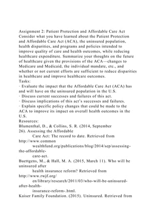Assignment 2: Patient Protection and Affordable Care Act
Consider what you have learned about the Patient Protection
and Affordable Care Act (ACA), the uninsured population,
health disparities, and programs and policies intended to
improve quality of care and health outcomes, while reducing
healthcare expenditure. Summarize your thoughts on the future
of healthcare given the provisions of the ACA—changes to
Medicare and Medicaid, the individual mandate, etc., and
whether or not current efforts are sufficient to reduce disparities
in healthcare and improve healthcare outcomes.
Tasks:
· Evaluate the impact that the Affordable Care Act (ACA) has
and will have on the uninsured population in the U.S.
· Discuss current successes and failures of this act.
· Discuss implications of this act’s successes and failures.
· Explain specific policy changes that could be made to the
ACA to improve its impact on overall health outcomes in the
U.S.
Resources:
Blumenthal, D., & Collins, S. R. (2014, September
26). Assessing the Affordable
Care Act: The record to date. Retrieved from
http://www.common
wealthfund.org/publications/blog/2014/sep/assessing-
the-affordable-
care-act.
Buettgens, M., & Hall, M. A. (2015, March 11). Who will be
uninsured after
health insurance reform? Retrieved from
http://www.rwjf.org/
en/library/research/2011/03/who-will-be-uninsured-
after-health-
insurance-reform-.html.
Kaiser Family Foundation. (2015). Uninsured. Retrieved from
 