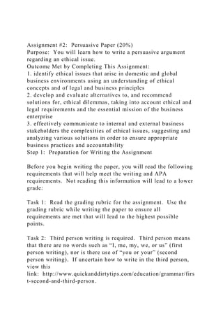 Assignment #2: Persuasive Paper (20%)
Purpose: You will learn how to write a persuasive argument
regarding an ethical issue.
Outcome Met by Completing This Assignment:
1. identify ethical issues that arise in domestic and global
business environments using an understanding of ethical
concepts and of legal and business principles
2. develop and evaluate alternatives to, and recommend
solutions for, ethical dilemmas, taking into account ethical and
legal requirements and the essential mission of the business
enterprise
3. effectively communicate to internal and external business
stakeholders the complexities of ethical issues, suggesting and
analyzing various solutions in order to ensure appropriate
business practices and accountability
Step 1: Preparation for Writing the Assignment
Before you begin writing the paper, you will read the following
requirements that will help meet the writing and APA
requirements. Not reading this information will lead to a lower
grade:
Task 1: Read the grading rubric for the assignment. Use the
grading rubric while writing the paper to ensure all
requirements are met that will lead to the highest possible
points.
Task 2: Third person writing is required. Third person means
that there are no words such as “I, me, my, we, or us” (first
person writing), nor is there use of “you or your” (second
person writing). If uncertain how to write in the third person,
view this
link: http://www.quickanddirtytips.com/education/grammar/firs
t-second-and-third-person.
 