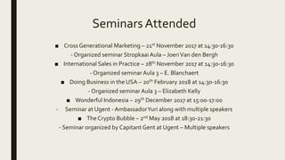 Seminars Attended
■ Cross Generational Marketing – 21st November 2017 at 14:30-16:30
- Organized seminar Stropkaai Aula – JoeriVan den Bergh
■ International Sales in Practice – 28th November 2017 at 14:30-16:30
- Organized seminar Aula 3 – E. Blanchaert
■ Doing Business in the USA – 20th February 2018 at 14:30-16:30
- Organized seminar Aula 3 – Elizabeth Kelly
■ Wonderful Indonesia – 29th December 2017 at 15:00-17:00
- Seminar at Ugent - AmbassadorYuri along with multiple speakers
■ The Crypto Bubble – 2nd May 2018 at 18:30-21:30
- Seminar organized by Capitant Gent at Ugent – Multiple speakers
 