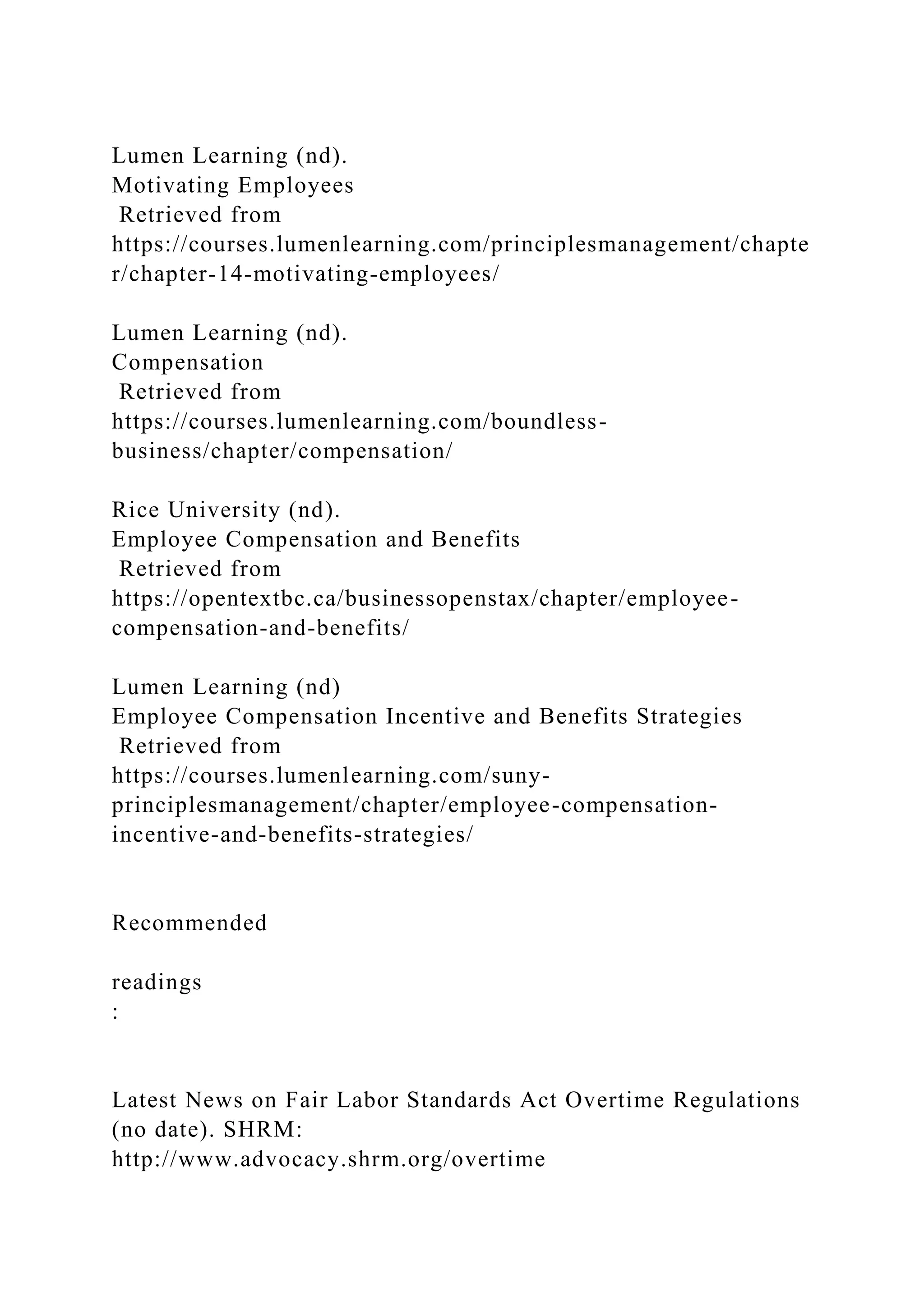 Lumen Learning (nd).
Motivating Employees
Retrieved from
https://courses.lumenlearning.com/principlesmanagement/chapte
r/chapter-14-motivating-employees/
Lumen Learning (nd).
Compensation
Retrieved from
https://courses.lumenlearning.com/boundless-
business/chapter/compensation/
Rice University (nd).
Employee Compensation and Benefits
Retrieved from
https://opentextbc.ca/businessopenstax/chapter/employee-
compensation-and-benefits/
Lumen Learning (nd)
Employee Compensation Incentive and Benefits Strategies
Retrieved from
https://courses.lumenlearning.com/suny-
principlesmanagement/chapter/employee-compensation-
incentive-and-benefits-strategies/
Recommended
readings
:
Latest News on Fair Labor Standards Act Overtime Regulations
(no date). SHRM:
http://www.advocacy.shrm.org/overtime
 