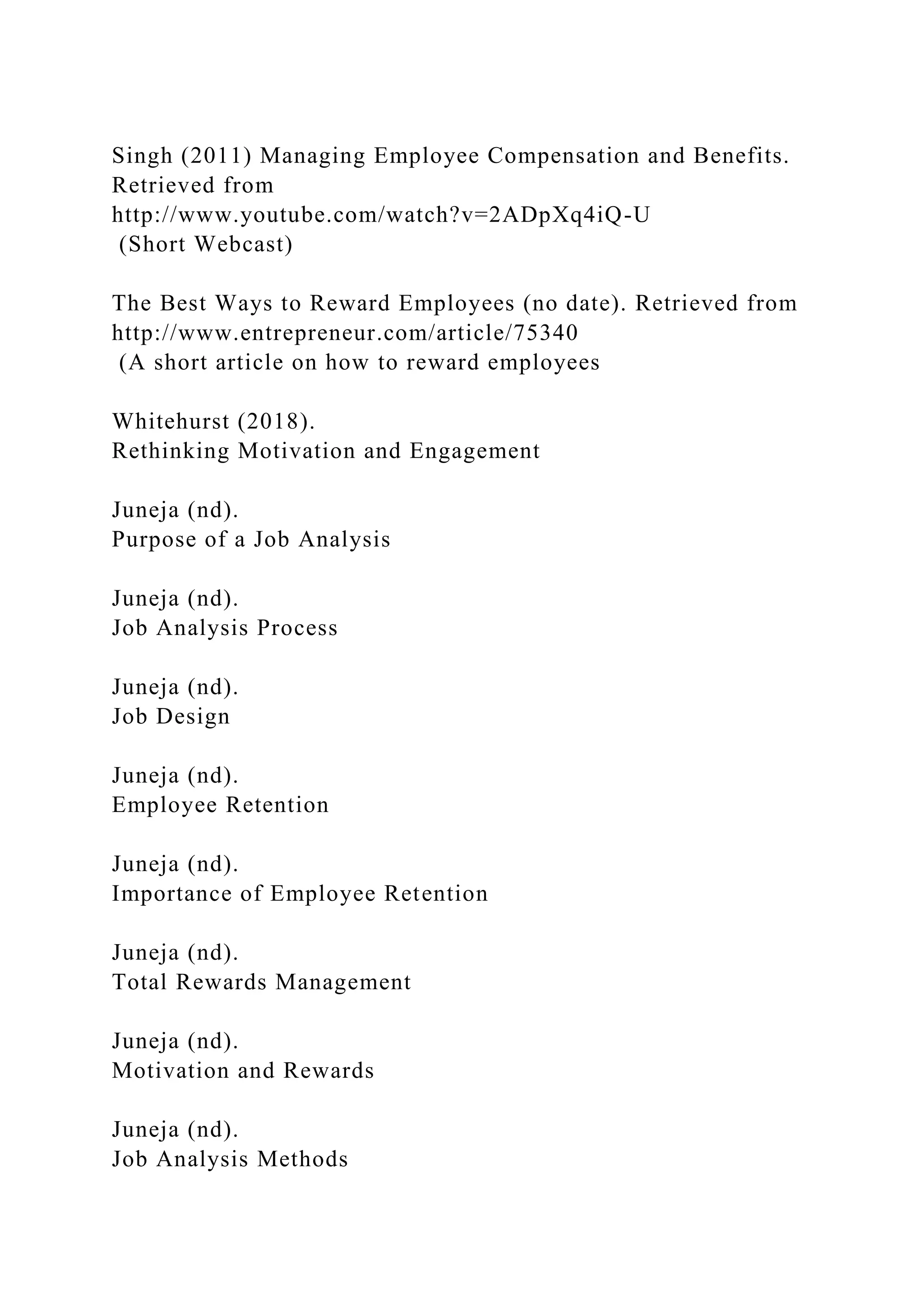 Singh (2011) Managing Employee Compensation and Benefits.
Retrieved from
http://www.youtube.com/watch?v=2ADpXq4iQ-U
(Short Webcast)
The Best Ways to Reward Employees (no date). Retrieved from
http://www.entrepreneur.com/article/75340
(A short article on how to reward employees
Whitehurst (2018).
Rethinking Motivation and Engagement
Juneja (nd).
Purpose of a Job Analysis
Juneja (nd).
Job Analysis Process
Juneja (nd).
Job Design
Juneja (nd).
Employee Retention
Juneja (nd).
Importance of Employee Retention
Juneja (nd).
Total Rewards Management
Juneja (nd).
Motivation and Rewards
Juneja (nd).
Job Analysis Methods
 
