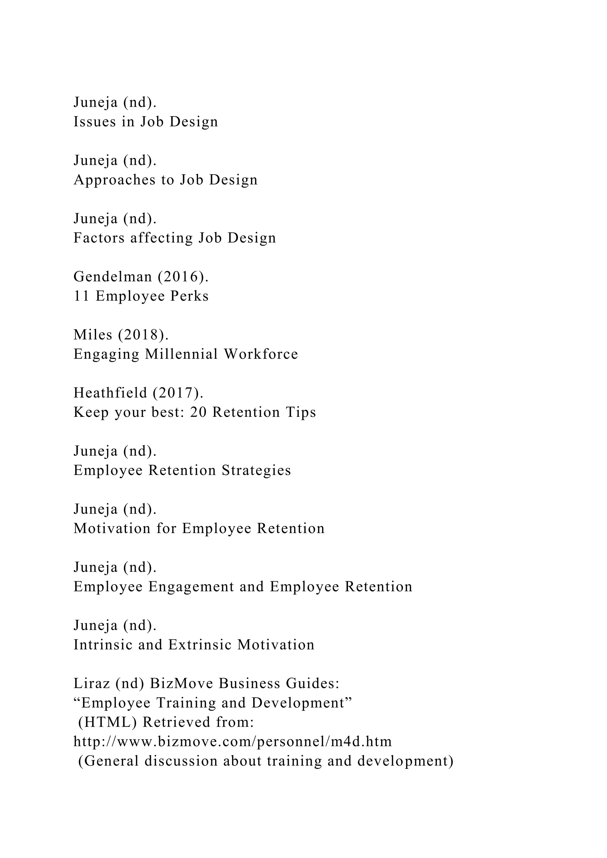 Juneja (nd).
Issues in Job Design
Juneja (nd).
Approaches to Job Design
Juneja (nd).
Factors affecting Job Design
Gendelman (2016).
11 Employee Perks
Miles (2018).
Engaging Millennial Workforce
Heathfield (2017).
Keep your best: 20 Retention Tips
Juneja (nd).
Employee Retention Strategies
Juneja (nd).
Motivation for Employee Retention
Juneja (nd).
Employee Engagement and Employee Retention
Juneja (nd).
Intrinsic and Extrinsic Motivation
Liraz (nd) BizMove Business Guides:
“Employee Training and Development”
(HTML) Retrieved from:
http://www.bizmove.com/personnel/m4d.htm
(General discussion about training and development)
 
