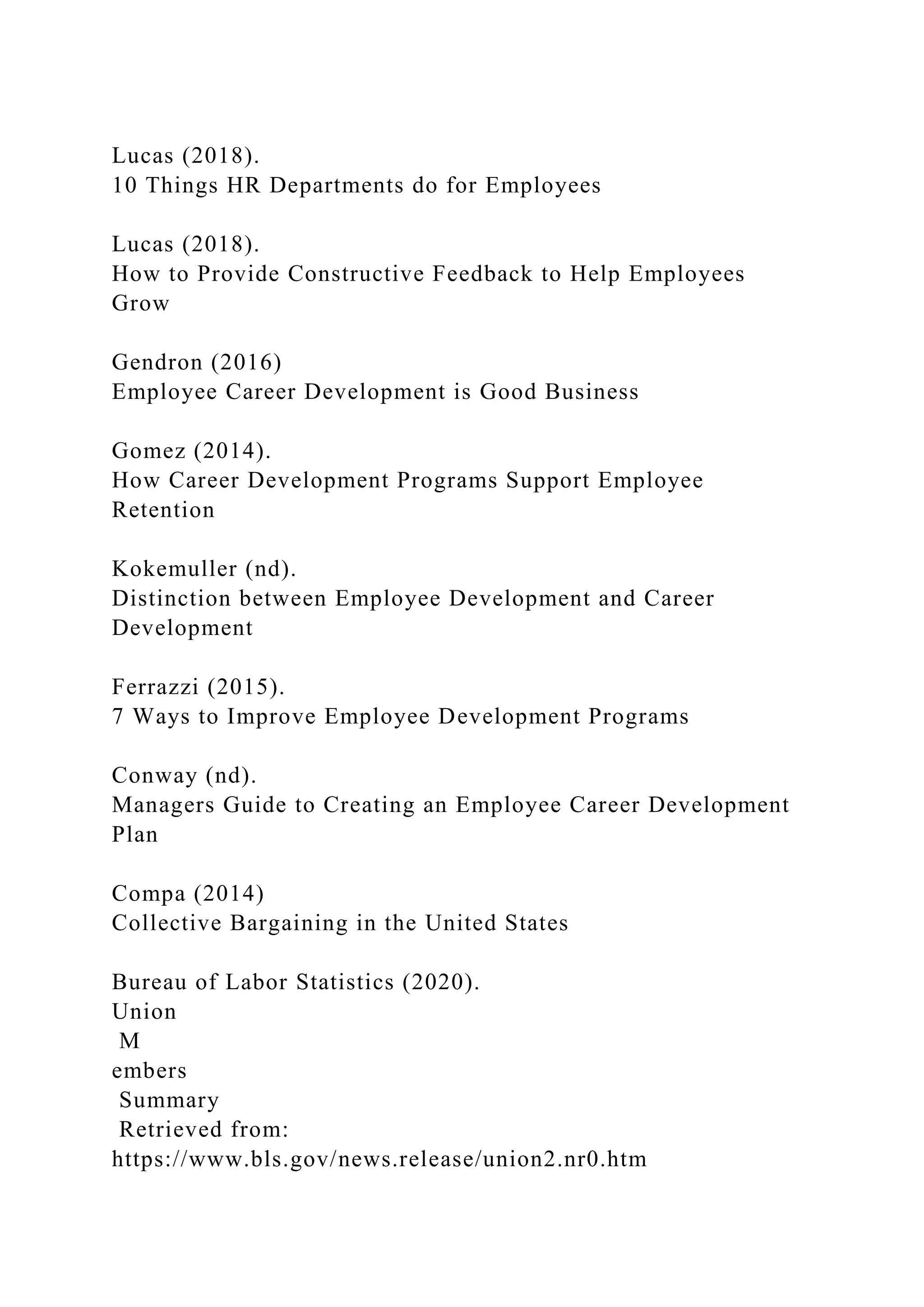 Lucas (2018).
10 Things HR Departments do for Employees
Lucas (2018).
How to Provide Constructive Feedback to Help Employees
Grow
Gendron (2016)
Employee Career Development is Good Business
Gomez (2014).
How Career Development Programs Support Employee
Retention
Kokemuller (nd).
Distinction between Employee Development and Career
Development
Ferrazzi (2015).
7 Ways to Improve Employee Development Programs
Conway (nd).
Managers Guide to Creating an Employee Career Development
Plan
Compa (2014)
Collective Bargaining in the United States
Bureau of Labor Statistics (2020).
Union
M
embers
Summary
Retrieved from:
https://www.bls.gov/news.release/union2.nr0.htm
 