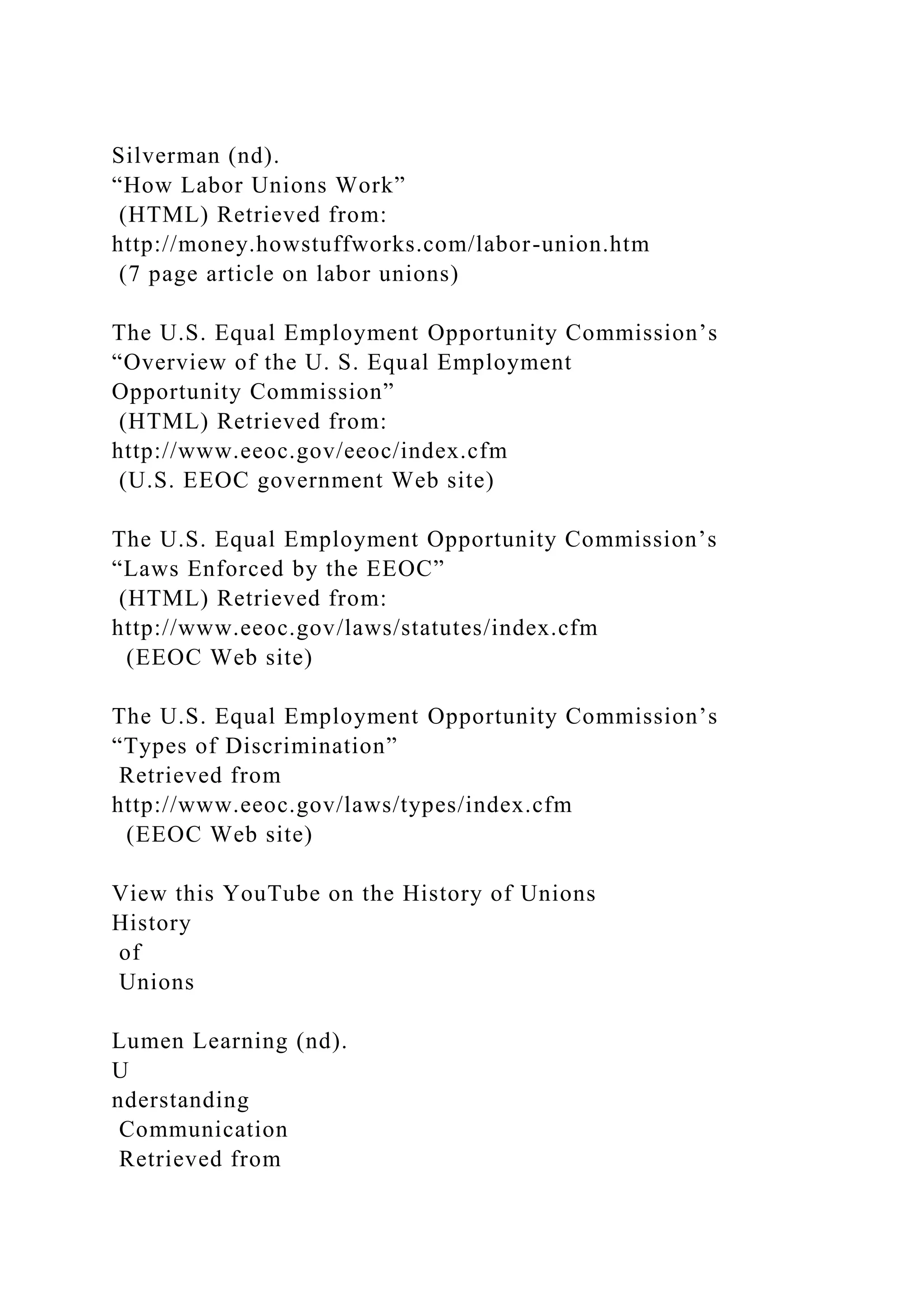 Silverman (nd).
“How Labor Unions Work”
(HTML) Retrieved from:
http://money.howstuffworks.com/labor-union.htm
(7 page article on labor unions)
The U.S. Equal Employment Opportunity Commission’s
“Overview of the U. S. Equal Employment
Opportunity Commission”
(HTML) Retrieved from:
http://www.eeoc.gov/eeoc/index.cfm
(U.S. EEOC government Web site)
The U.S. Equal Employment Opportunity Commission’s
“Laws Enforced by the EEOC”
(HTML) Retrieved from:
http://www.eeoc.gov/laws/statutes/index.cfm
(EEOC Web site)
The U.S. Equal Employment Opportunity Commission’s
“Types of Discrimination”
Retrieved from
http://www.eeoc.gov/laws/types/index.cfm
(EEOC Web site)
View this YouTube on the History of Unions
History
of
Unions
Lumen Learning (nd).
U
nderstanding
Communication
Retrieved from
 