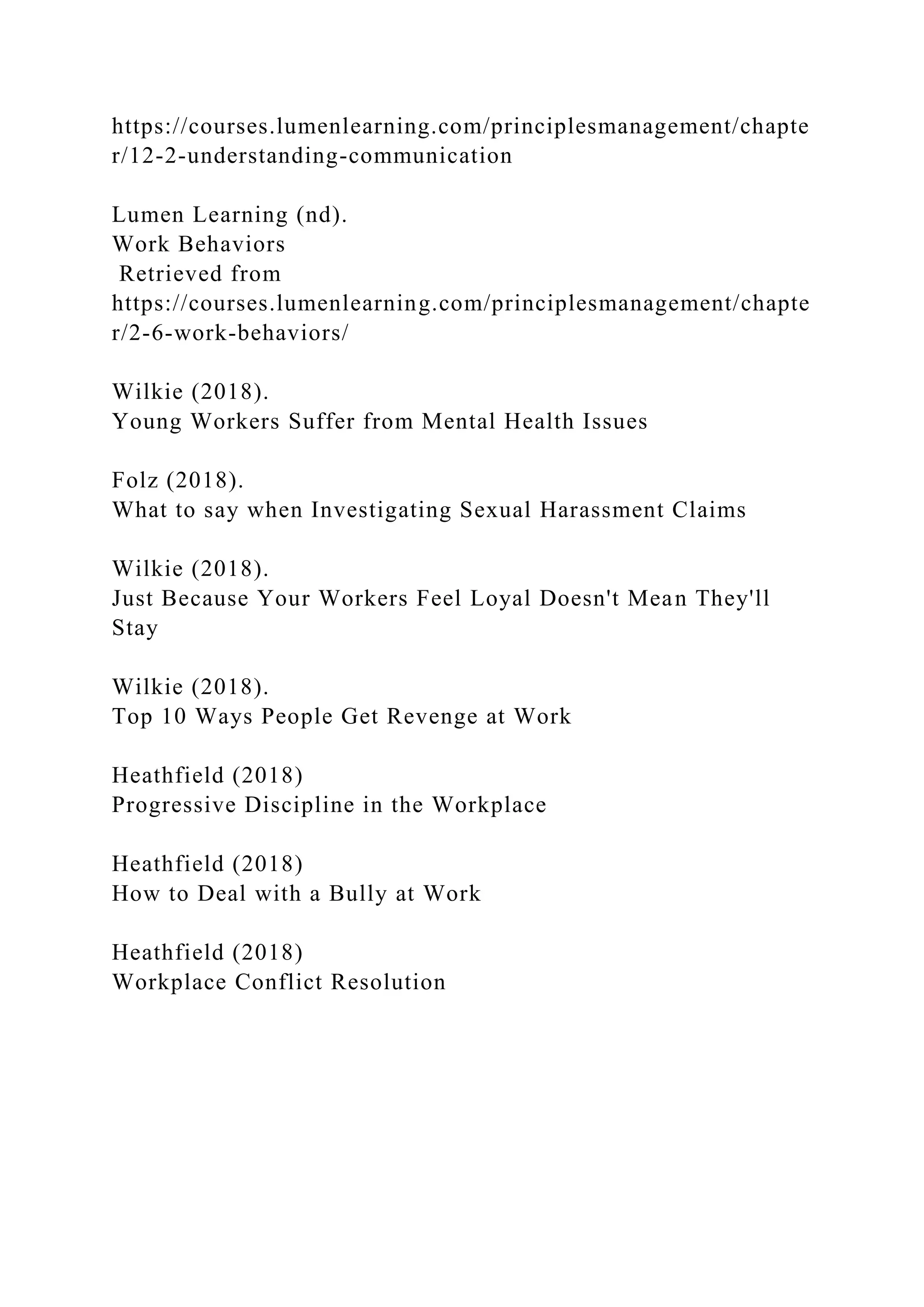 https://courses.lumenlearning.com/principlesmanagement/chapte
r/12-2-understanding-communication
Lumen Learning (nd).
Work Behaviors
Retrieved from
https://courses.lumenlearning.com/principlesmanagement/chapte
r/2-6-work-behaviors/
Wilkie (2018).
Young Workers Suffer from Mental Health Issues
Folz (2018).
What to say when Investigating Sexual Harassment Claims
Wilkie (2018).
Just Because Your Workers Feel Loyal Doesn't Mean They'll
Stay
Wilkie (2018).
Top 10 Ways People Get Revenge at Work
Heathfield (2018)
Progressive Discipline in the Workplace
Heathfield (2018)
How to Deal with a Bully at Work
Heathfield (2018)
Workplace Conflict Resolution
 