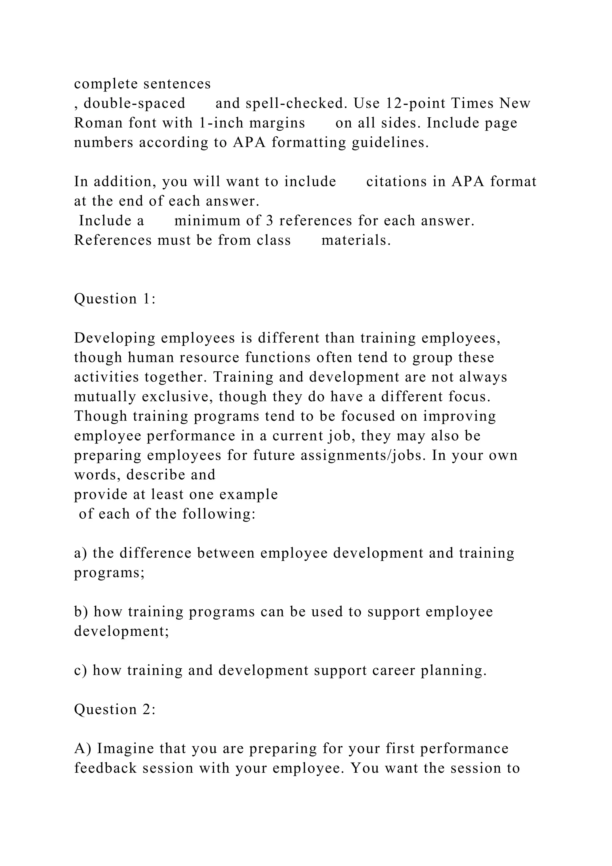 complete sentences
, double-spaced and spell-checked. Use 12-point Times New
Roman font with 1-inch margins on all sides. Include page
numbers according to APA formatting guidelines.
In addition, you will want to include citations in APA format
at the end of each answer.
Include a minimum of 3 references for each answer.
References must be from class materials.
Question 1:
Developing employees is different than training employees,
though human resource functions often tend to group these
activities together. Training and development are not always
mutually exclusive, though they do have a different focus.
Though training programs tend to be focused on improving
employee performance in a current job, they may also be
preparing employees for future assignments/jobs. In your own
words, describe and
provide at least one example
of each of the following:
a) the difference between employee development and training
programs;
b) how training programs can be used to support employee
development;
c) how training and development support career planning.
Question 2:
A) Imagine that you are preparing for your first performance
feedback session with your employee. You want the session to
 