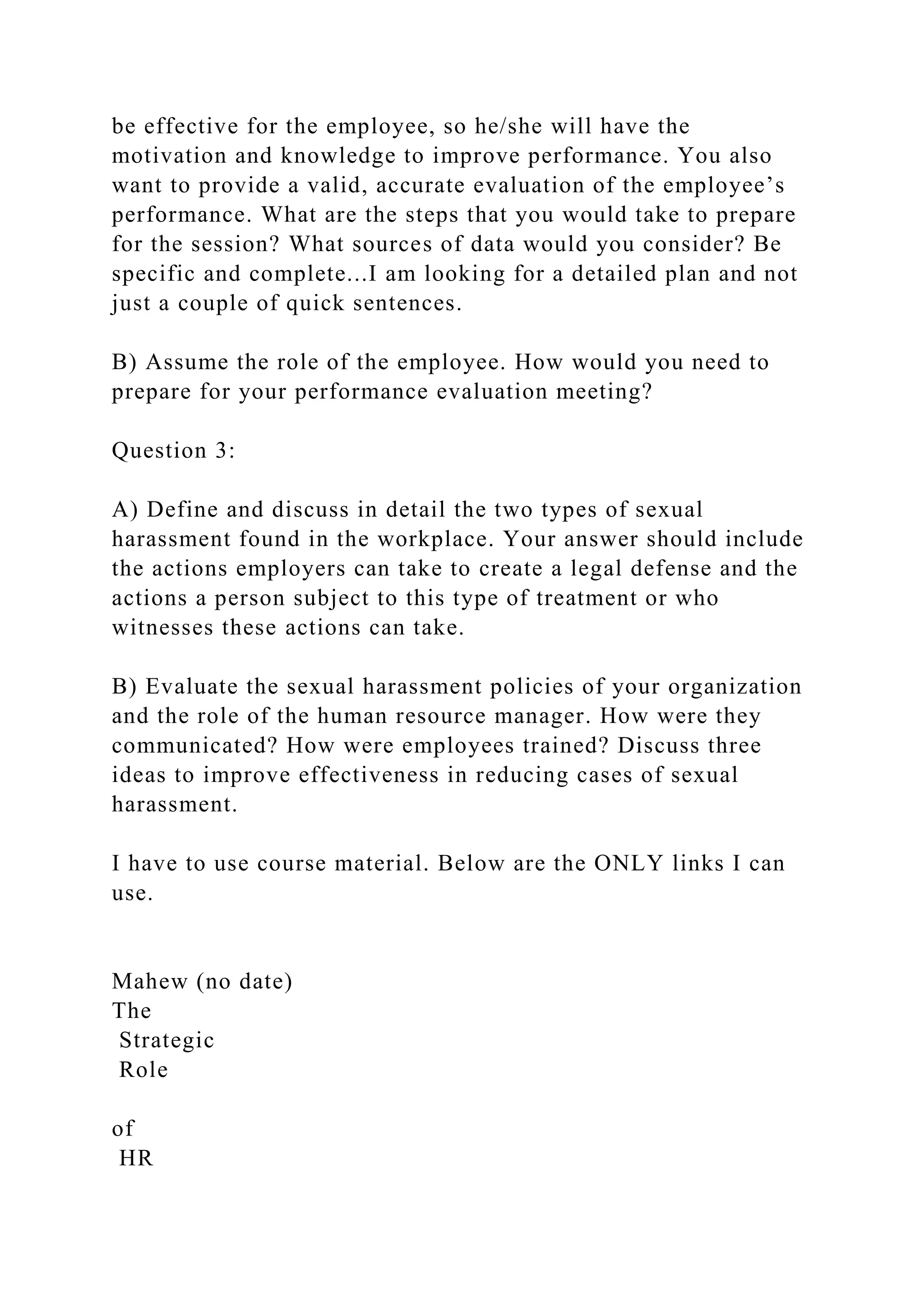 be effective for the employee, so he/she will have the
motivation and knowledge to improve performance. You also
want to provide a valid, accurate evaluation of the employee’s
performance. What are the steps that you would take to prepare
for the session? What sources of data would you consider? Be
specific and complete...I am looking for a detailed plan and not
just a couple of quick sentences.
B) Assume the role of the employee. How would you need to
prepare for your performance evaluation meeting?
Question 3:
A) Define and discuss in detail the two types of sexual
harassment found in the workplace. Your answer should include
the actions employers can take to create a legal defense and the
actions a person subject to this type of treatment or who
witnesses these actions can take.
B) Evaluate the sexual harassment policies of your organization
and the role of the human resource manager. How were they
communicated? How were employees trained? Discuss three
ideas to improve effectiveness in reducing cases of sexual
harassment.
I have to use course material. Below are the ONLY links I can
use.
Mahew (no date)
The
Strategic
Role
of
HR
 