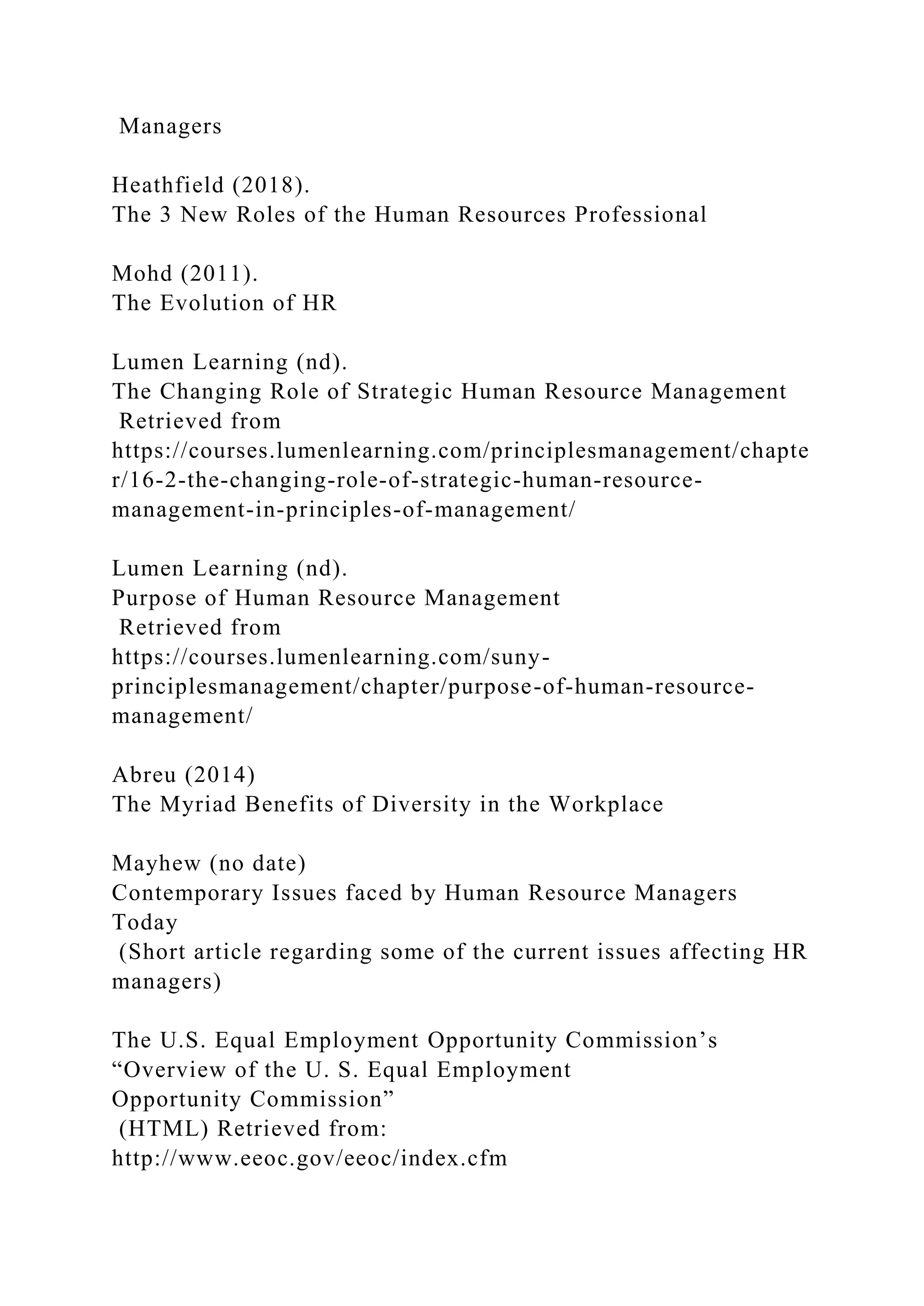 Managers
Heathfield (2018).
The 3 New Roles of the Human Resources Professional
Mohd (2011).
The Evolution of HR
Lumen Learning (nd).
The Changing Role of Strategic Human Resource Management
Retrieved from
https://courses.lumenlearning.com/principlesmanagement/chapte
r/16-2-the-changing-role-of-strategic-human-resource-
management-in-principles-of-management/
Lumen Learning (nd).
Purpose of Human Resource Management
Retrieved from
https://courses.lumenlearning.com/suny-
principlesmanagement/chapter/purpose-of-human-resource-
management/
Abreu (2014)
The Myriad Benefits of Diversity in the Workplace
Mayhew (no date)
Contemporary Issues faced by Human Resource Managers
Today
(Short article regarding some of the current issues affecting HR
managers)
The U.S. Equal Employment Opportunity Commission’s
“Overview of the U. S. Equal Employment
Opportunity Commission”
(HTML) Retrieved from:
http://www.eeoc.gov/eeoc/index.cfm
 