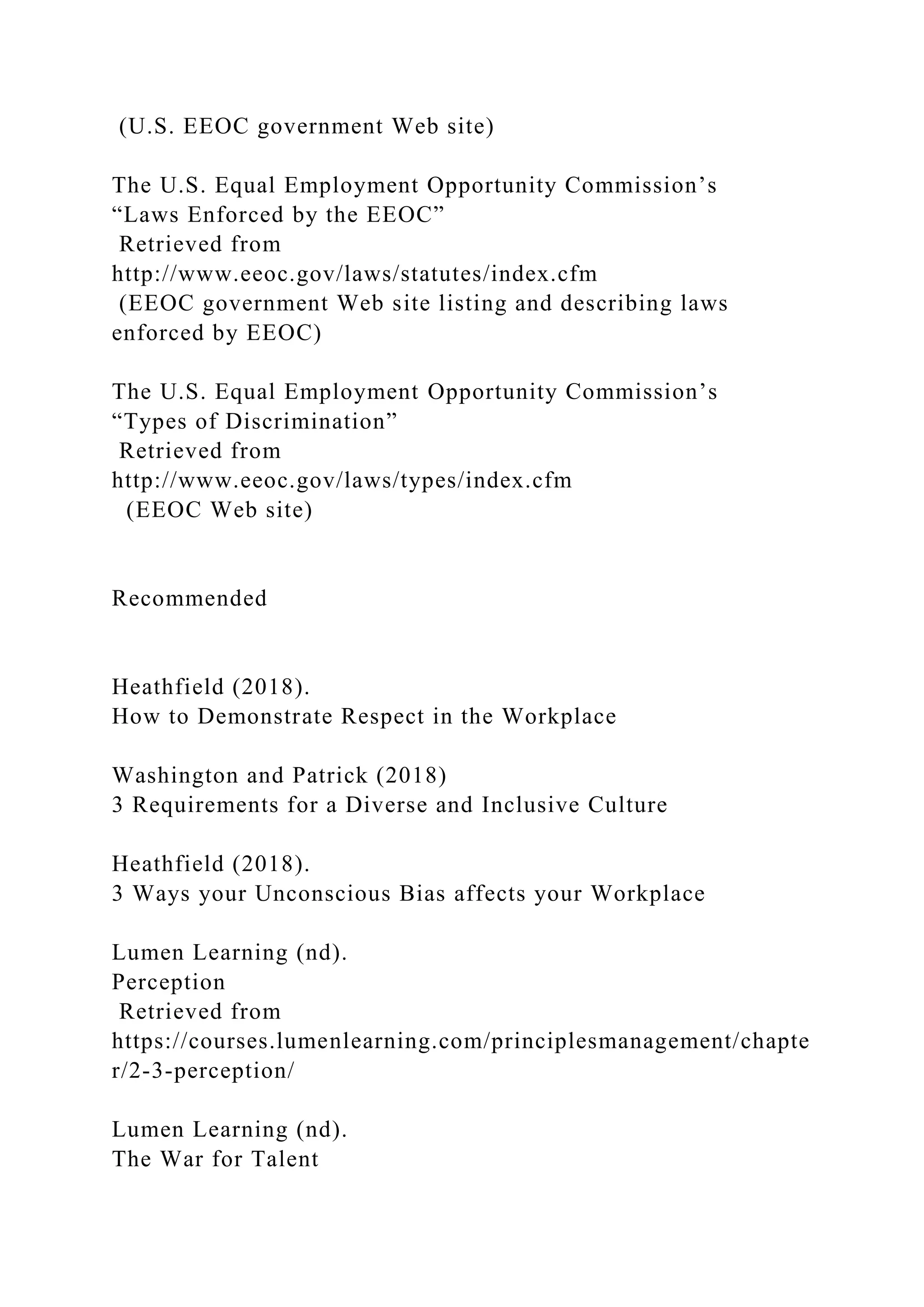 (U.S. EEOC government Web site)
The U.S. Equal Employment Opportunity Commission’s
“Laws Enforced by the EEOC”
Retrieved from
http://www.eeoc.gov/laws/statutes/index.cfm
(EEOC government Web site listing and describing laws
enforced by EEOC)
The U.S. Equal Employment Opportunity Commission’s
“Types of Discrimination”
Retrieved from
http://www.eeoc.gov/laws/types/index.cfm
(EEOC Web site)
Recommended
Heathfield (2018).
How to Demonstrate Respect in the Workplace
Washington and Patrick (2018)
3 Requirements for a Diverse and Inclusive Culture
Heathfield (2018).
3 Ways your Unconscious Bias affects your Workplace
Lumen Learning (nd).
Perception
Retrieved from
https://courses.lumenlearning.com/principlesmanagement/chapte
r/2-3-perception/
Lumen Learning (nd).
The War for Talent
 