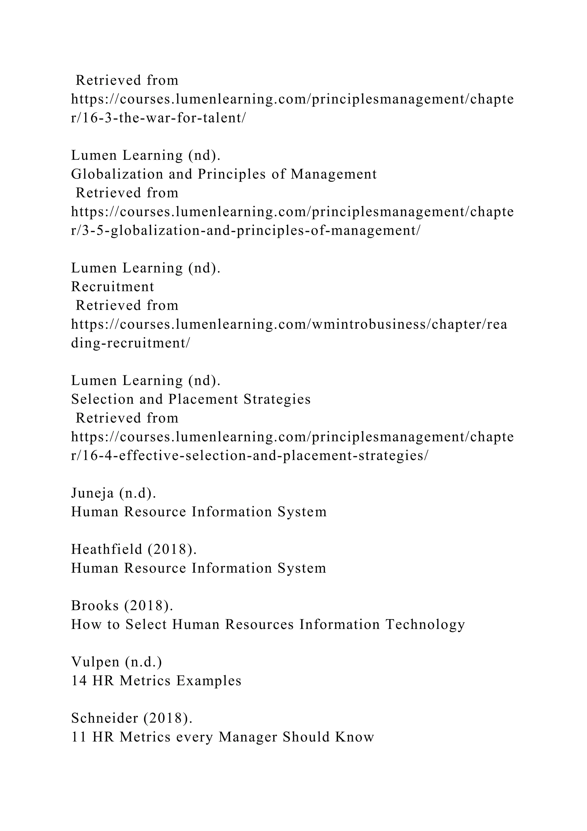 Retrieved from
https://courses.lumenlearning.com/principlesmanagement/chapte
r/16-3-the-war-for-talent/
Lumen Learning (nd).
Globalization and Principles of Management
Retrieved from
https://courses.lumenlearning.com/principlesmanagement/chapte
r/3-5-globalization-and-principles-of-management/
Lumen Learning (nd).
Recruitment
Retrieved from
https://courses.lumenlearning.com/wmintrobusiness/chapter/rea
ding-recruitment/
Lumen Learning (nd).
Selection and Placement Strategies
Retrieved from
https://courses.lumenlearning.com/principlesmanagement/chapte
r/16-4-effective-selection-and-placement-strategies/
Juneja (n.d).
Human Resource Information System
Heathfield (2018).
Human Resource Information System
Brooks (2018).
How to Select Human Resources Information Technology
Vulpen (n.d.)
14 HR Metrics Examples
Schneider (2018).
11 HR Metrics every Manager Should Know
 