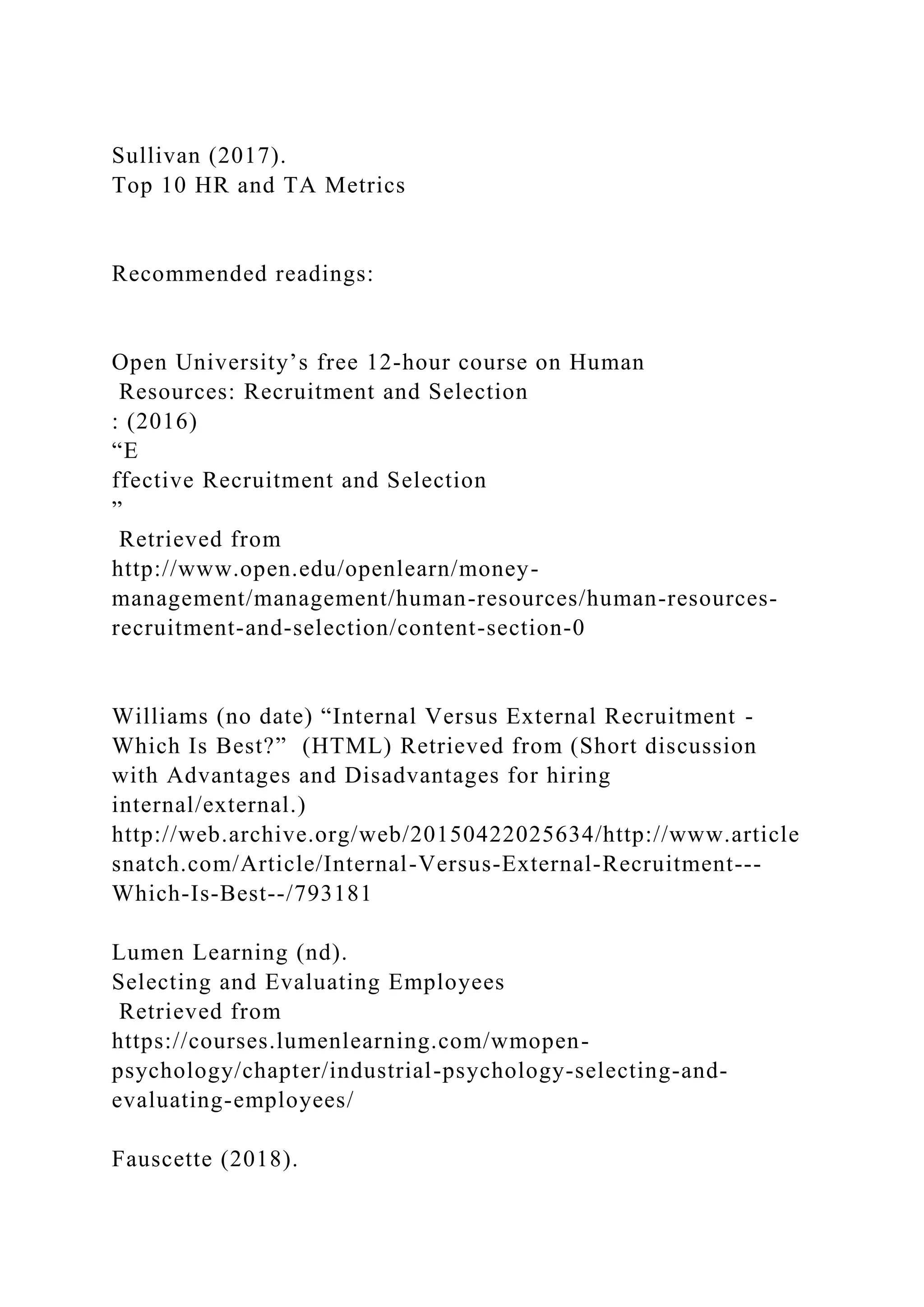 Sullivan (2017).
Top 10 HR and TA Metrics
Recommended readings:
Open University’s free 12-hour course on Human
Resources: Recruitment and Selection
: (2016)
“E
ffective Recruitment and Selection
”
Retrieved from
http://www.open.edu/openlearn/money-
management/management/human-resources/human-resources-
recruitment-and-selection/content-section-0
Williams (no date) “Internal Versus External Recruitment -
Which Is Best?” (HTML) Retrieved from (Short discussion
with Advantages and Disadvantages for hiring
internal/external.)
http://web.archive.org/web/20150422025634/http://www.article
snatch.com/Article/Internal-Versus-External-Recruitment---
Which-Is-Best--/793181
Lumen Learning (nd).
Selecting and Evaluating Employees
Retrieved from
https://courses.lumenlearning.com/wmopen-
psychology/chapter/industrial-psychology-selecting-and-
evaluating-employees/
Fauscette (2018).
 