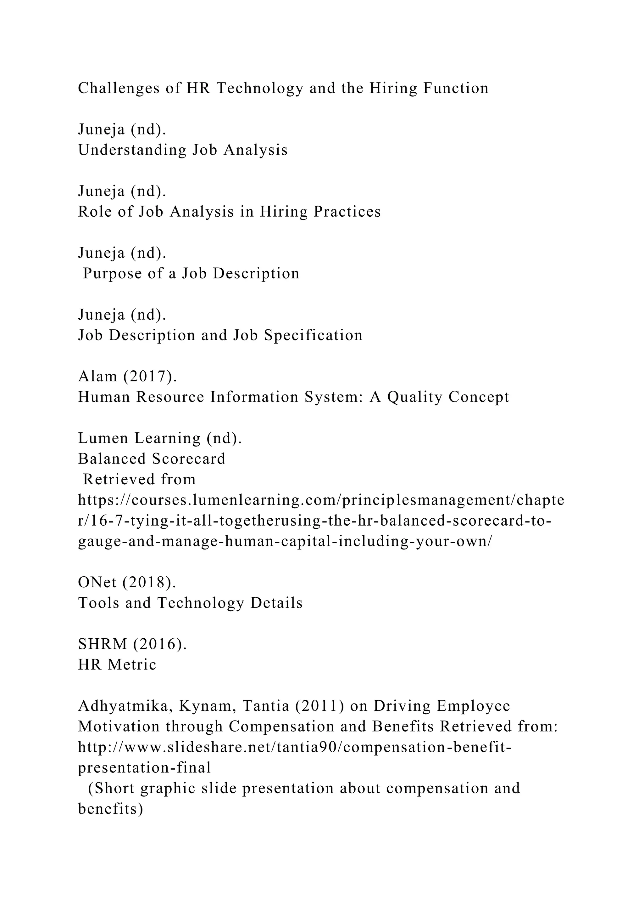 Challenges of HR Technology and the Hiring Function
Juneja (nd).
Understanding Job Analysis
Juneja (nd).
Role of Job Analysis in Hiring Practices
Juneja (nd).
Purpose of a Job Description
Juneja (nd).
Job Description and Job Specification
Alam (2017).
Human Resource Information System: A Quality Concept
Lumen Learning (nd).
Balanced Scorecard
Retrieved from
https://courses.lumenlearning.com/principlesmanagement/chapte
r/16-7-tying-it-all-togetherusing-the-hr-balanced-scorecard-to-
gauge-and-manage-human-capital-including-your-own/
ONet (2018).
Tools and Technology Details
SHRM (2016).
HR Metric
Adhyatmika, Kynam, Tantia (2011) on Driving Employee
Motivation through Compensation and Benefits Retrieved from:
http://www.slideshare.net/tantia90/compensation-benefit-
presentation-final
(Short graphic slide presentation about compensation and
benefits)
 