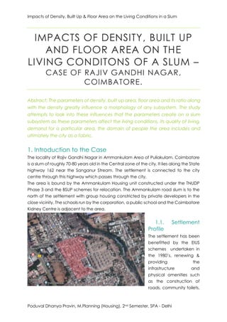 Impacts of Density, Built Up & Floor Area on the Living Conditions in a Slum
Poduval Dhanya Pravin, M.Planning (Housing), 2nd Semester, SPA - Delhi
IMPACTS OF DENSITY, BUILT UP
AND FLOOR AREA ON THE
LIVING CONDITONS OF A SLUM –
CASE OF RAJIV GANDHI NAGAR,
COIMBATORE.
Abstract: The parameters of density, built up area, floor area and its ratio along
with the density greatly influence a morphology of any subsystem. The study
attempts to look into these influences that the parameters create on a slum
subsystem as these parameters affect the living conditions, its quality of living,
demand for a particular area, the domain of people the area includes and
ultimately the city as a fabric.
1. Introduction to the Case
The locality of Rajiv Gandhi Nagar in Ammankulam Area of Puliakulam, Coimbatore
is a slum of roughly 70-80 years old in the Central zone of the city. It lies along the State
highway 162 near the Sanganur Stream. The settlement is connected to the city
centre through this highway which passes through the city.
The area is bound by the Ammankulam Housing unit constructed under the TNUDP
Phase 3 and the BSUP schemes for relocation. The Ammankulam road slum is to the
north of the settlement with group housing constricted by private developers in the
close vicinity. The schools run by the corporation, a public school and the Coimbatore
Kidney Centre is adjacent to the area.
1.1. Settlement
Profile
The settlement has been
benefitted by the EIUS
schemes undertaken in
the 1980’s, renewing &
providing the
infrastructure and
physical amenities such
as the construction of
roads, community toilets,
 