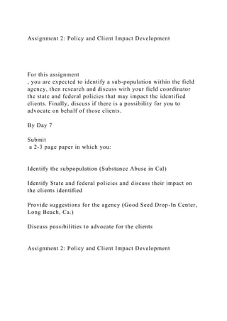 Assignment 2: Policy and Client Impact Development
For this assignment
, you are expected to identify a sub-population within the field
agency, then research and discuss with your field coordinator
the state and federal policies that may impact the identified
clients. Finally, discuss if there is a possibility for you to
advocate on behalf of those clients.
By Day 7
Submit
a 2-3 page paper in which you:
Identify the subpopulation (Substance Abuse in Cal)
Identify State and federal policies and discuss their impact on
the clients identified
Provide suggestions for the agency (Good Seed Drop-In Center,
Long Beach, Ca.)
Discuss possibilities to advocate for the clients
Assignment 2: Policy and Client Impact Development
 