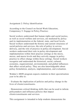 Assignment 2: Policy Identification
According to the Council on Social Work Education,
Competency 5: Engage in Policy Practice:
Social workers understand that human rights and social justice,
as well as social welfare and services, are mediated by policy
and its implementation at the federal, state, and local levels.
Social workers understand the history and current structures of
social policies and services, the role of policy in service
delivery, and the role of practice in policy development. Social
workers understand their role in policy development and
implementation within their practice settings at the micro,
mezzo, and macro levels and they actively engage in policy
practice to effect change within those settings. Social workers
recognize and understand the historical, social, cultural,
economic, organizational, environmental, and global influences
that affect social policy. They are also knowledgeable about
policy formulation, analysis, implementation, and evaluation.
Walden’s MSW program expects students in their specialization
year to be able to:
· Evaluate the implication of policies and policy change in the
lives of clients/constituents.
· Demonstrate critical thinking skills that can be used to inform
policymakers and influence policies that impact
clients/constituents and services.
This assignment is intended to help students demonstrate the
 