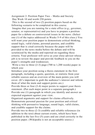 Assignment 2: Position Paper Two – Media and Society
Due Week 10 and worth 250 points
This is the second of two (2) position papers based on the
following scenario to be completed in this course.
Imagine that you are running for a state office (e.g., governor,
senator, or representative) and you have to prepare a position
paper for a debate on controversial issues in the news. (Select
one (1) of the topics addressed in Weeks 5-9 of this class.) You
will want your position paper to demonstrate critical thinking,
sound logic, valid claims, personal passion, and credible
support that is cited correctly because the paper will be
provided to the news media before the debate and will be
scrutinized by the media and reported on regarding these
criteria. Your professor will serve as your close advisor whose
job is to review the paper and provide feedback to you on the
paper’s strengths and weaknesses.
Write a two to three (2-3) page (700 to 1,200 words) paper in
which you:
Introduce your position using a thesis statement in the first
paragraph, including a quote, question, or statistic from your
reliable sources and an overview of the main points you will
cover. (It’s important to grab the audience’s interest and inform
them of what the main and support points are.)
Provide three or four (3-4) major points to support your thesis
statement. (Put each major point in a separate paragraph.)
Provide one (1) paragraph in which you identify and answer an
expected argument against your view.
Organized arguments and support for claims effectively.
Demonstrate personal passion for your position and critical
thinking with persuasive language, sound logic, valid claims,
and credible support for the claims.
Provide two to three (2-3) credible and reliable references (in
addition to the text) about current events, which have been
published in the last five (5) years and are cited correctly in the
position paper. (Wikipedia is not an acceptable source.)
 