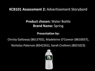 KCB101 Assessment 2: Advertisement Storybord


            Product chosen: Water Bottle
                Brand Name: Spring

                    Presentation by:
Christy Galloway (8613702), Madeleine O’Connor (8610037),
  Nicholas Paterson (8542261), Sarah Crothers (8021023)
 