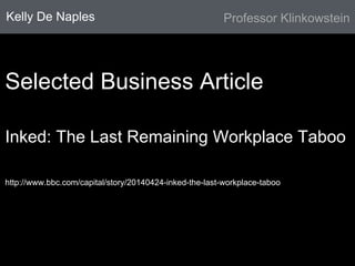 Kelly De Naples 
Professor Klinkowstein 
Selected Business Article 
Inked: The Last Remaining Workplace Taboo 
http://www.bbc.com/capital/story/20140424-inked-the-last-workplace-taboo 
 