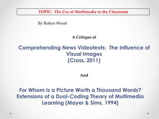 TOPIC: The Use of Multimedia in the Classroom
By Robyn Wood

A Critique of

Comprehending News Videotexts: The Influence of
Visual Images
(Cross, 2011)
And

For Whom Is a Picture Worth a Thousand Words?
Extensions of a Dual-Coding Theory of Multimedia
Learning (Mayer & Sims, 1994)

 