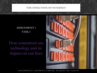 ASSIGNMENT 1
TASK 1
How consumers use
technology and its
impact on our lives
THE EVOLUTION OF INTERNET
A S S I G N M E N T 2 / A N U P R I T A Z A R K A R / S T U D E N T N O . 7 6 2 6 6 7 9 8
 