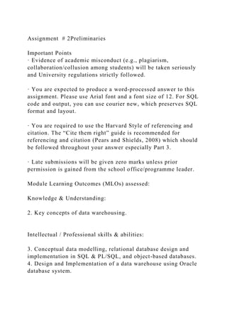 Assignment # 2Preliminaries
Important Points
· Evidence of academic misconduct (e.g., plagiarism,
collaboration/collusion among students) will be taken seriously
and University regulations strictly followed.
· You are expected to produce a word-processed answer to this
assignment. Please use Arial font and a font size of 12. For SQL
code and output, you can use courier new, which preserves SQL
format and layout.
· You are required to use the Harvard Style of referencing and
citation. The “Cite them right” guide is recommended for
referencing and citation (Pears and Shields, 2008) which should
be followed throughout your answer especially Part 3.
· Late submissions will be given zero marks unless prior
permission is gained from the school office/programme leader.
Module Learning Outcomes (MLOs) assessed:
Knowledge & Understanding:
2. Key concepts of data warehousing.
Intellectual / Professional skills & abilities:
3. Conceptual data modelling, relational database design and
implementation in SQL & PL/SQL, and object-based databases.
4. Design and Implementation of a data warehouse using Oracle
database system.
 