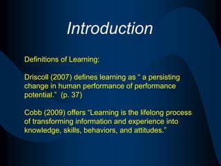 IntroductionDefinitions of Learning:Driscoll (2007) defines learning as “ a persisting change in human performance of performance potential.”  (p. 37)Cobb (2009) offers “Learning is the lifelong process of transforming information and experience into knowledge, skills, behaviors, and attitudes.”
