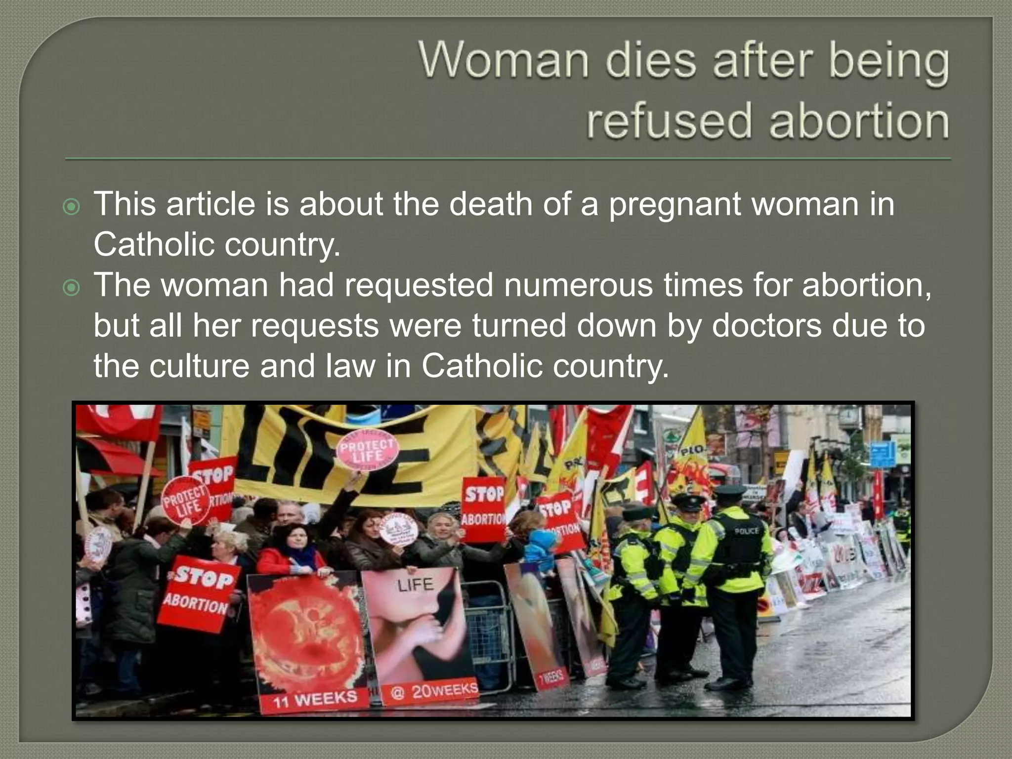  This article is about the death of a pregnant woman in
Catholic country.
 The woman had requested numerous times for abortion,
but all her requests were turned down by doctors due to
the culture and law in Catholic country.
 