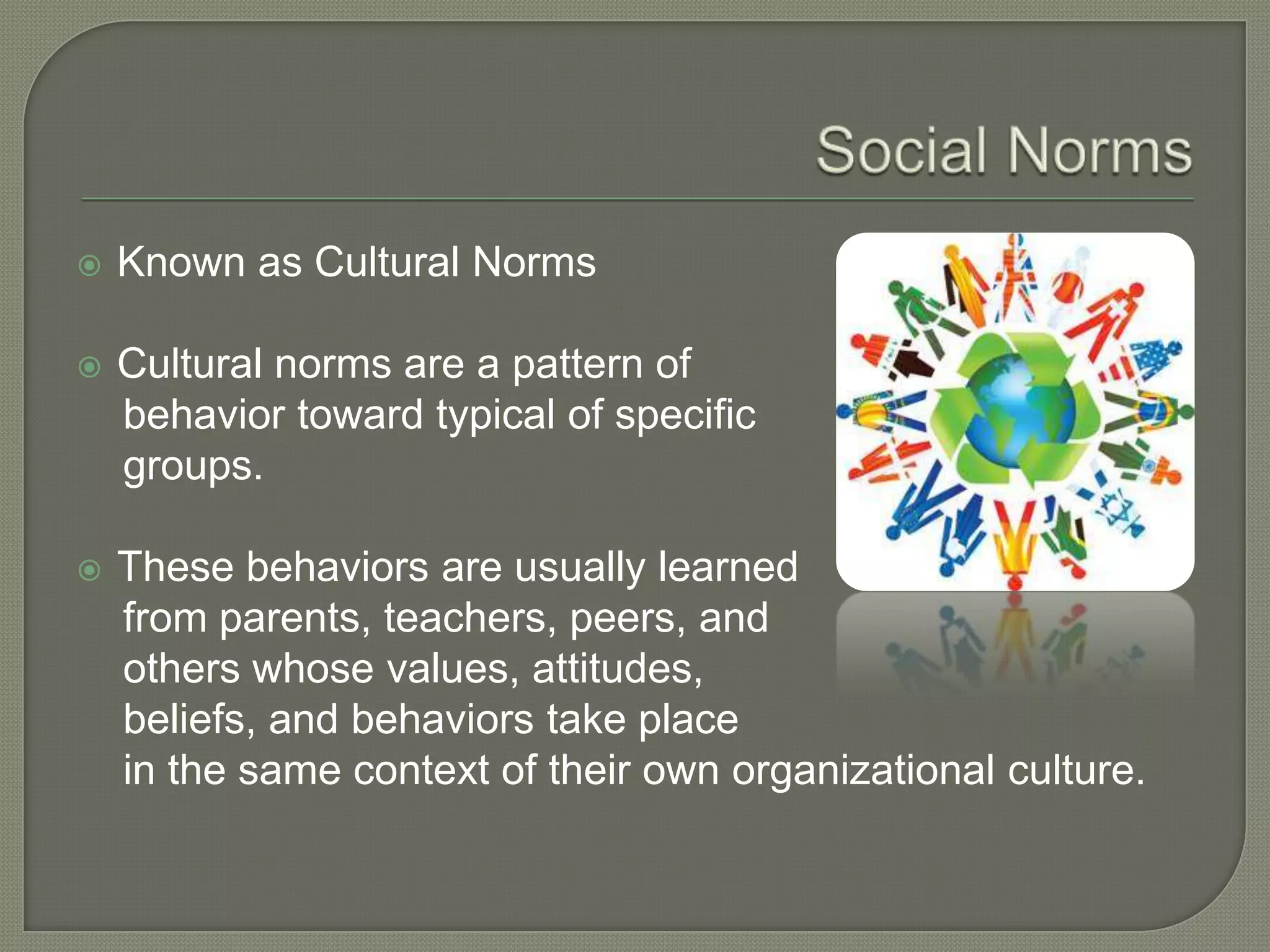  Known as Cultural Norms
 Cultural norms are a pattern of
behavior toward typical of specific
groups.
 These behaviors are usually learned
from parents, teachers, peers, and
others whose values, attitudes,
beliefs, and behaviors take place
in the same context of their own organizational culture.
 