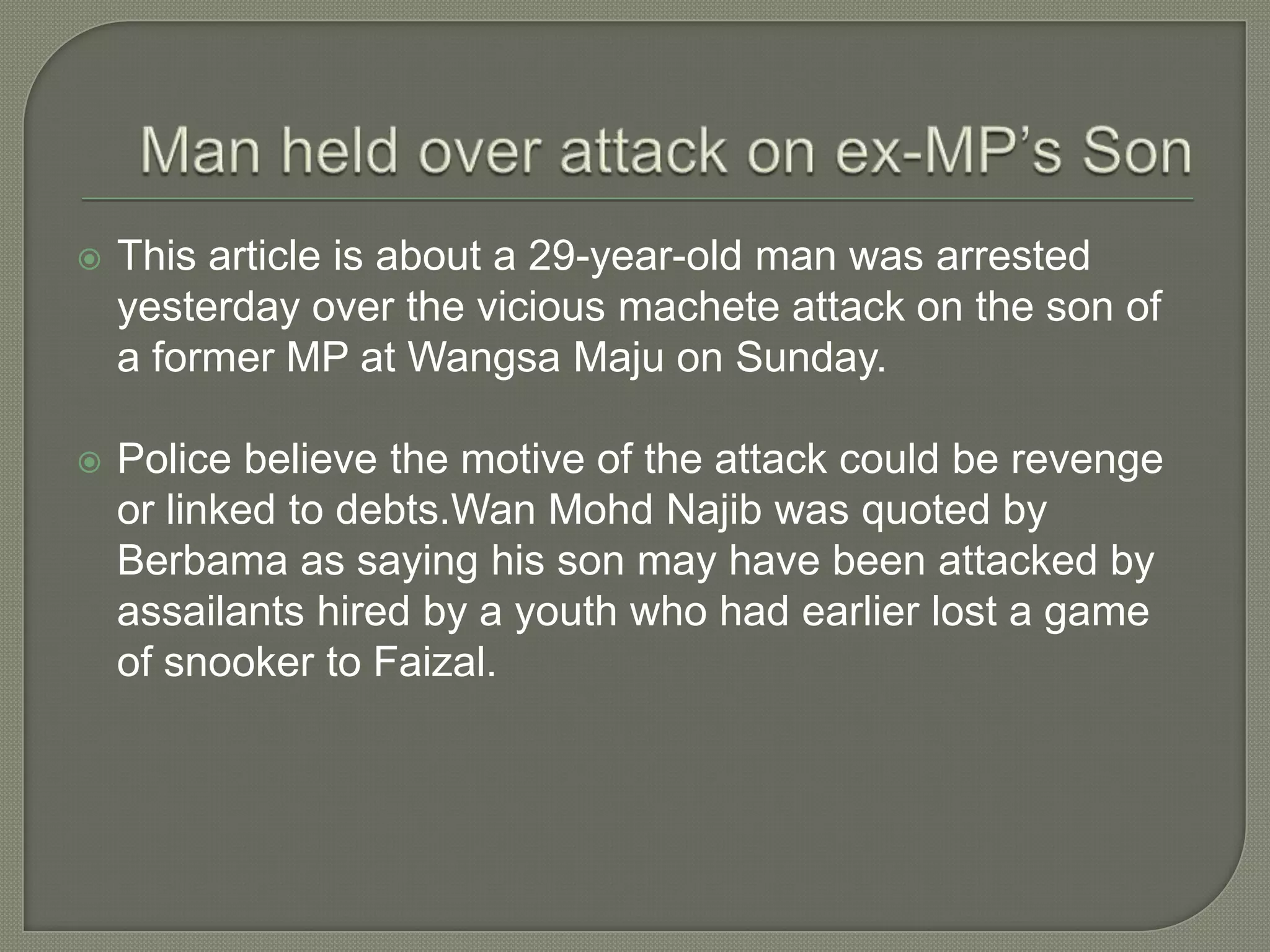  This article is about a 29-year-old man was arrested
yesterday over the vicious machete attack on the son of
a former MP at Wangsa Maju on Sunday.
 Police believe the motive of the attack could be revenge
or linked to debts.Wan Mohd Najib was quoted by
Berbama as saying his son may have been attacked by
assailants hired by a youth who had earlier lost a game
of snooker to Faizal.
 