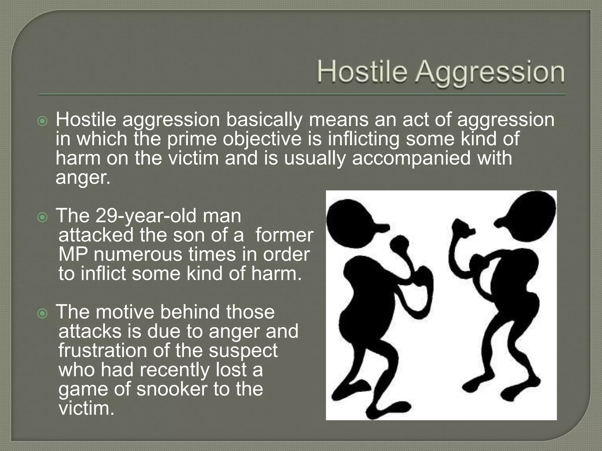  Hostile aggression basically means an act of aggression
in which the prime objective is inflicting some kind of
harm on the victim and is usually accompanied with
anger.
 The 29-year-old man
attacked the son of a former
MP numerous times in order
to inflict some kind of harm.
 The motive behind those
attacks is due to anger and
frustration of the suspect
who had recently lost a
game of snooker to the
victim.
 