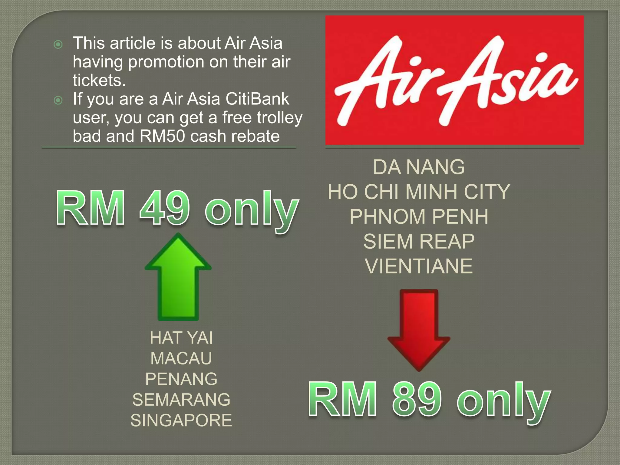 HAT YAI
MACAU
PENANG
SEMARANG
SINGAPORE
DA NANG
HO CHI MINH CITY
PHNOM PENH
SIEM REAP
VIENTIANE
 This article is about Air Asia
having promotion on their air
tickets.
 If you are a Air Asia CitiBank
user, you can get a free trolley
bad and RM50 cash rebate
 