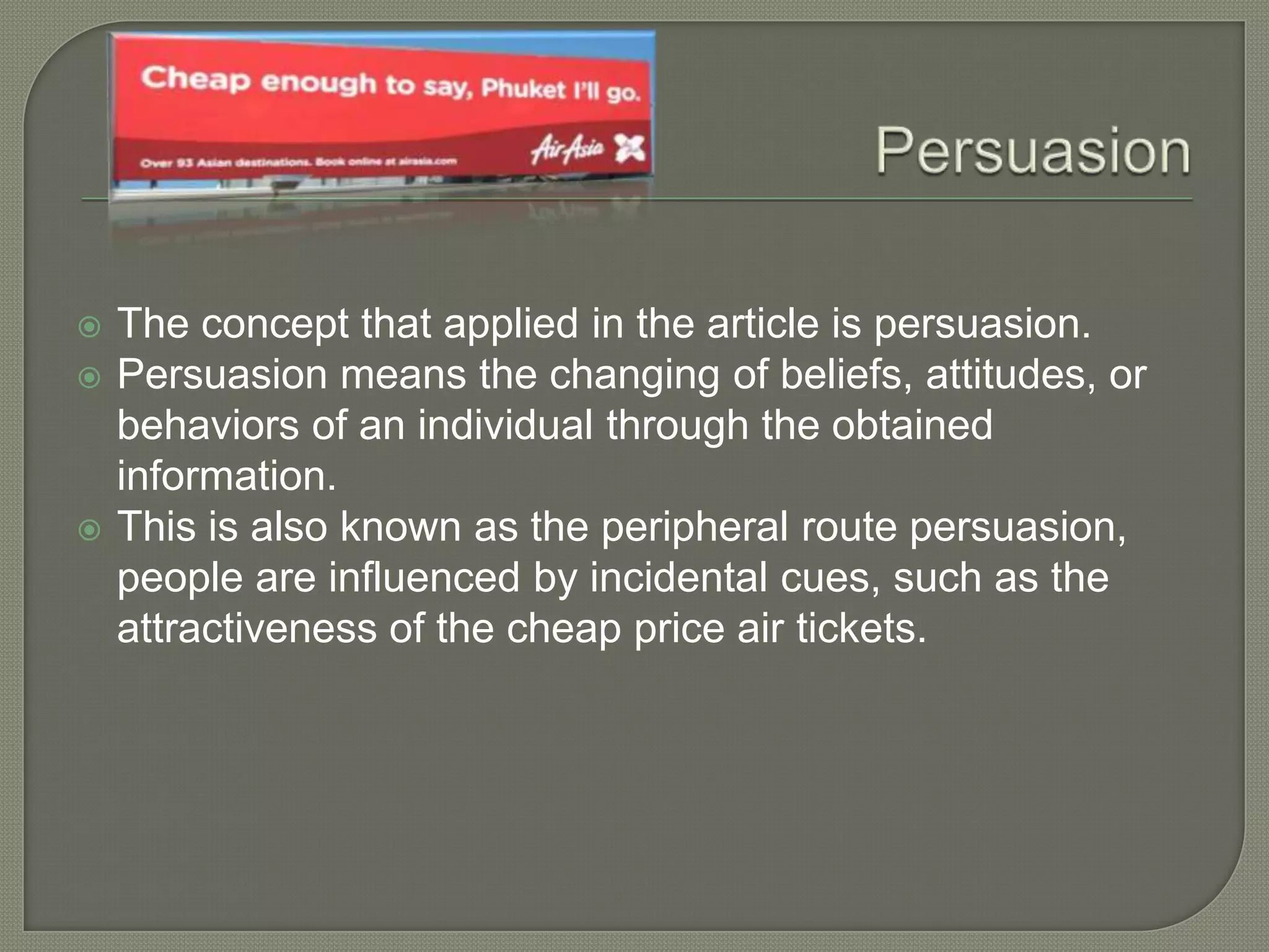  The concept that applied in the article is persuasion.
 Persuasion means the changing of beliefs, attitudes, or
behaviors of an individual through the obtained
information.
 This is also known as the peripheral route persuasion,
people are influenced by incidental cues, such as the
attractiveness of the cheap price air tickets.
 
