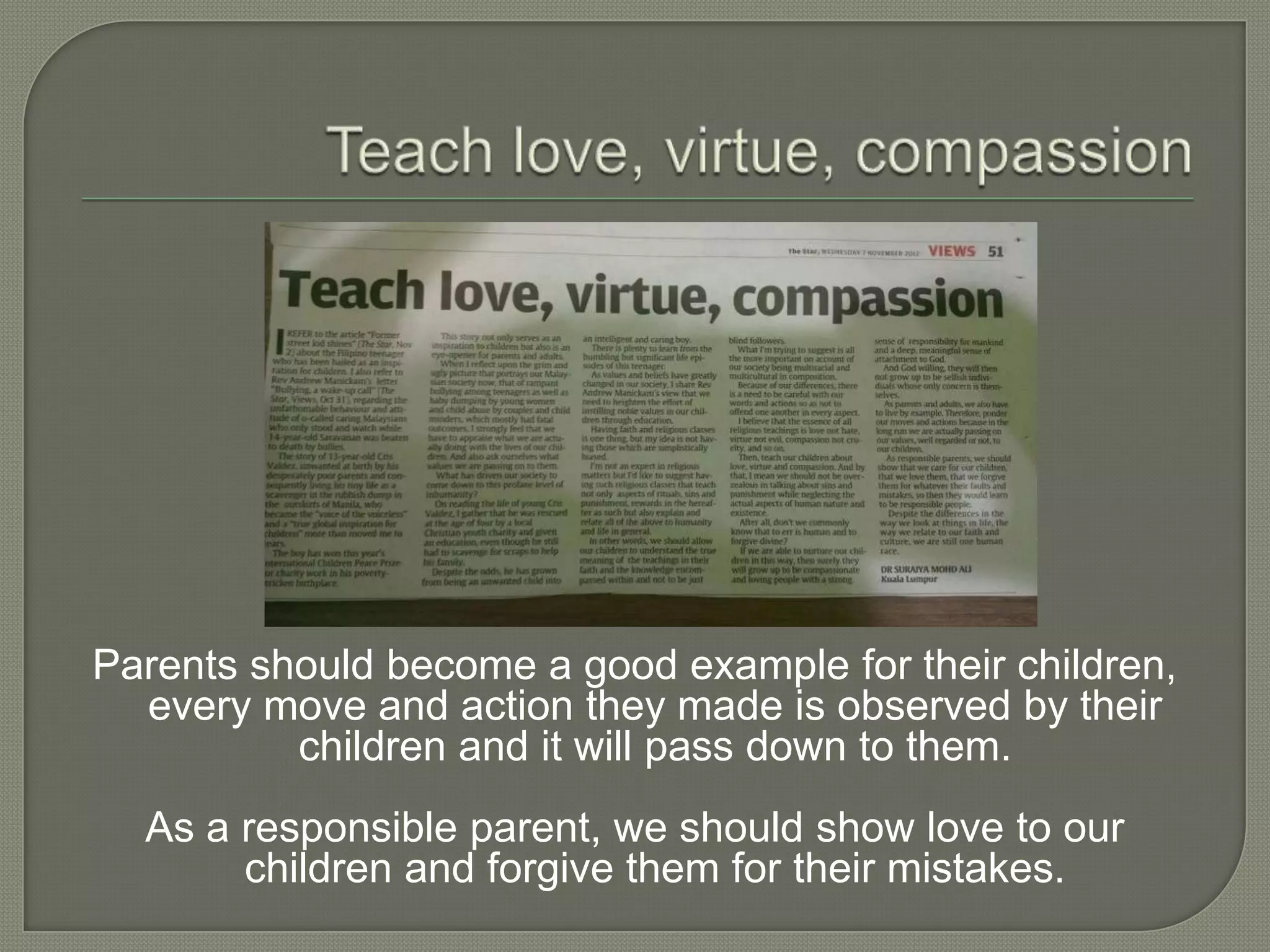 Parents should become a good example for their children,
every move and action they made is observed by their
children and it will pass down to them.
As a responsible parent, we should show love to our
children and forgive them for their mistakes.
 