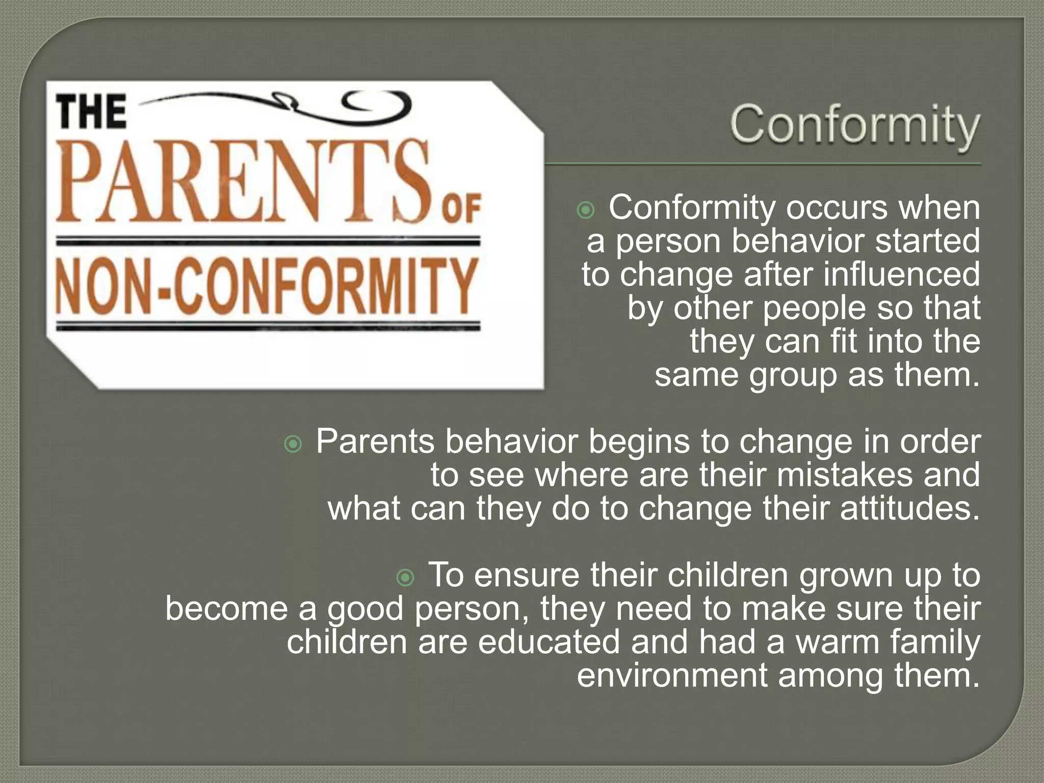  Conformity occurs when
a person behavior started
to change after influenced
by other people so that
they can fit into the
same group as them.
 Parents behavior begins to change in order
to see where are their mistakes and
what can they do to change their attitudes.
 To ensure their children grown up to
become a good person, they need to make sure their
children are educated and had a warm family
environment among them.
 