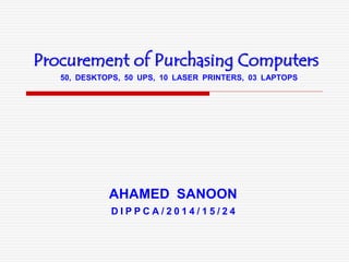 Procurement of Purchasing Computers
AHAMED SANOON
50, DESKTOPS, 50 UPS, 10 LASER PRINTERS, 03 LAPTOPS
D I P P C A / 2 0 1 4 / 1 5 / 2 4
 