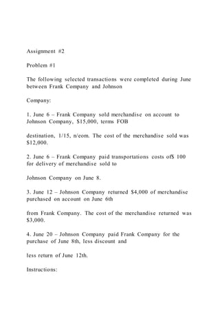 Assignment #2
Problem #1
The following selected transactions were completed during June
between Frank Company and Johnson
Company:
1. June 6 – Frank Company sold merchandise on account to
Johnson Company, $15,000, terms FOB
destination, 1/15, n/eom. The cost of the merchandise sold was
$12,000.
2. June 6 – Frank Company paid transportations costs of$ 100
for delivery of merchandise sold to
Johnson Company on June 8.
3. June 12 – Johnson Company returned $4,000 of merchandise
purchased on account on June 6th
from Frank Company. The cost of the merchandise returned was
$3,000.
4. June 20 – Johnson Company paid Frank Company for the
purchase of June 8th, less discount and
less return of June 12th.
Instructions:
 