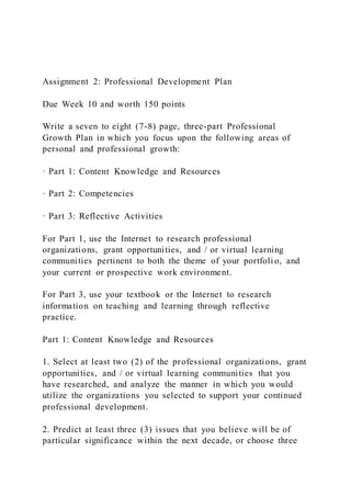 Assignment 2: Professional Development Plan
Due Week 10 and worth 150 points
Write a seven to eight (7-8) page, three-part Professional
Growth Plan in which you focus upon the following areas of
personal and professional growth:
· Part 1: Content Knowledge and Resources
· Part 2: Competencies
· Part 3: Reflective Activities
For Part 1, use the Internet to research professional
organizations, grant opportunities, and / or virtual learning
communities pertinent to both the theme of your portfolio, and
your current or prospective work environment.
For Part 3, use your textbook or the Internet to research
information on teaching and learning through reflective
practice.
Part 1: Content Knowledge and Resources
1. Select at least two (2) of the professional organizations, grant
opportunities, and / or virtual learning communities that you
have researched, and analyze the manner in which you would
utilize the organizations you selected to support your continued
professional development.
2. Predict at least three (3) issues that you believe will be of
particular significance within the next decade, or choose three
 