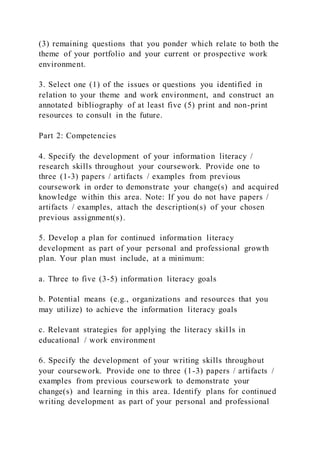 (3) remaining questions that you ponder which relate to both the
theme of your portfolio and your current or prospective work
environment.
3. Select one (1) of the issues or questions you identified in
relation to your theme and work environment, and construct an
annotated bibliography of at least five (5) print and non-print
resources to consult in the future.
Part 2: Competencies
4. Specify the development of your information literacy /
research skills throughout your coursework. Provide one to
three (1-3) papers / artifacts / examples from previous
coursework in order to demonstrate your change(s) and acquired
knowledge within this area. Note: If you do not have papers /
artifacts / examples, attach the description(s) of your chosen
previous assignment(s).
5. Develop a plan for continued information literacy
development as part of your personal and professional growth
plan. Your plan must include, at a minimum:
a. Three to five (3-5) information literacy goals
b. Potential means (e.g., organizations and resources that you
may utilize) to achieve the information literacy goals
c. Relevant strategies for applying the literacy skills in
educational / work environment
6. Specify the development of your writing skills throughout
your coursework. Provide one to three (1-3) papers / artifacts /
examples from previous coursework to demonstrate your
change(s) and learning in this area. Identify plans for continued
writing development as part of your personal and professional
 