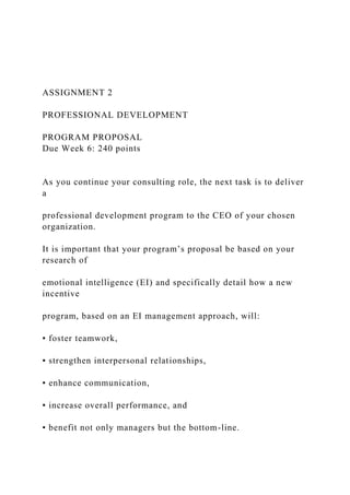 ASSIGNMENT 2
PROFESSIONAL DEVELOPMENT
PROGRAM PROPOSAL
Due Week 6: 240 points
As you continue your consulting role, the next task is to deliver
a
professional development program to the CEO of your chosen
organization.
It is important that your program’s proposal be based on your
research of
emotional intelligence (EI) and specifically detail how a new
incentive
program, based on an EI management approach, will:
▪ foster teamwork,
▪ strengthen interpersonal relationships,
▪ enhance communication,
▪ increase overall performance, and
▪ benefit not only managers but the bottom-line.
 