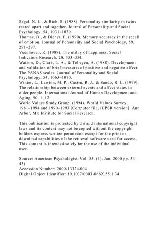 Segal, N. L., & Rich, S. (1988). Personality similarity in twins
reared apart and together. Journal of Personality and Social
Psychology, 54, 1031–1039.
Thomas, D., & Diener, E. (1990). Memory accuracy in the recall
of emotion. Journal of Personality and Social Psychology, 59,
291–297.
Veenhoven, R. (1988). The utility of happiness. Social
Indicators Research, 20, 333–354.
Watson, D., Clark, L. A., & Tellegen, A. (1988). Development
and validation of brief measures of positive and negative affect:
The PANAS scales. Journal of Personality and Social
Psychology, 54, 1063–1070.
Winter, L., Lawton, M. P., Casten, R. J., & Sando, R. L. (1999).
The relationship between external events and affect states in
older people. International Journal of Human Development and
Aging, 50, 1–12.
World Values Study Group. (1994). World Values Survey,
1981–1994 and 1990–1993 [Computer file, ICPSR version]. Ann
Arbor, MI: Institute for Social Research.
This publication is protected by US and international copyright
laws and its content may not be copied without the copyright
holders express written permission except for the print or
download capabilities of the retrieval software used for access.
This content is intended solely for the use of the individual
user.
Source: American Psychologist. Vol. 55. (1), Jan, 2000 pp. 34-
43)
Accession Number: 2000-13324-004
Digital Object Identifier: 10.1037/0003-066X.55.1.34
 