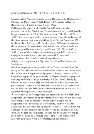 peer's performance (Ms = 0.12 vs. −0.06), F < 1.
Maximization Versus Happiness and Dysphoria in Determining
Changes in Participants' Self-Reported Negative Affect in
Response to a Faster Versus Slower Peer
Following the pattern of results for self-assessments,
maximizers in the “faster peer” condition not only exhibited the
biggest increase in NA of the four groups, F(1, 50) = 8.70, p
<.005, but, once again, their mean increase was the only one of
the four groups that was significantly different from zero (M =
0.54), t(14) = 2.43, p <.03. Furthermore, differences between
the responses of maximizers and satisficers in this condition
were marginally statistically significant, F(1, 50) = 3.62, p
<.07. None of the analyses examining group differences in
changes in participants' positive mood (PA) reached
conventional levels of statistical significance.
Subjective Happiness and Dysphoria as Possible Moderator
Variables
Readers might question whether the effects reported thus far
really reflect the role of a maximization orientation rather than
that of chronic happiness or dysphoria. Indeed, similar effects
have been reported in an analysis of dispositionally happy and
unhappy individuals (Lyubomirsky & Ross, 1997, Study 1).
Given the moderately high correlations in this study between
participants' scores on the Maximization Scale and their scores
on the SHS and the BDI, it was deemed prudent to address this
question through covariance analyses.
With respect to both happiness (as measured by the SHS) and
dysphoria (as measured by the BDI), the results of our analyses
were simple and conclusive. When either happiness or
dysphoria was introduced as a covariate, neither variable
accounted for our between-group differences. That is, both for
changes in self-assessment of ability and for changes in NA,
ANCOVAs left our “adjusted” means for both ability change
(see Table 3) and NA change (see Table 4), as well as the
relevant contrasts, virtually unaltered in magnitude.
 