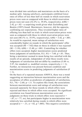 were divided into satisficers and maximizers on the basis of a
median split. Among satisficers, participants exhibited lower
rates of offers of less than half on rounds in which reservation
prices were seen as compared with those in which reservation
prices were not seen (32.2% vs. 39.4%, respectively), t(40) =
2.42, p <.02—a surprising result given what Zeelenberg and
Beattie (1997) found. Maximizers, however, did the opposite,
confirming our expectations. They revealed higher rates of
offering less than half on trials in which reservation prices were
seen as compared with those in which reservation prices were
not seen (48.1% vs. 35.9%, respectively), t(40) = 3.42, p <.001.
As would be expected, mean ratings of satisfaction were
considerably higher on rounds in which the participants' offer
was accepted (M = 7.02) than on those in which it was rejected
(M = 3.18), t(80) = 13.40, p <.001. Controlling for whether
offers were accepted, higher maximization scores predicted
lower judgments of satisfaction, F(1, 81) = 7.60, p <.01. Thus,
being a maximizer seemed to mean being less satisfied with the
results of an episode, independent of what those results were.
Judgments of satisfaction did not differ by condition (5.88 vs.
5.97, for standard vs. modified version, respectively; t < 1).
Further, no interaction was present between condition and
maximization scores in predicting judgments of satisfaction (F
< 1).
On the basis of a repeated measure ANOVA, there was a trend
suggesting an interaction between maximization score and the
acceptance of offers as predictors of judgments of satisfaction,
F(1, 74) = 2.60, p <.11. To explore this trend, the associations
between maximization score and ratings of satisfaction were
assessed separately for those rounds in which offers were
rejected and those in which offers were accepted. No significant
correlation was found between maximization score and
judgments on those trials in which offers were rejected (r =
−.07, n = 77, ns), but participants higher in maximization were
relatively less satisfied during rounds in which offers were
accepted (r = −.31, n = 82, p <.005). This negative correlation
 