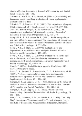 bias in affective forecasting. Journal of Personality and Social
Psychology, 75, 617–638.
Gillham, J., Ward, A., & Schwartz, B. (2001). [Maximizing and
depressed mood in college students and young adolescents.]
Unpublished raw data.
Gilovich, T., & Medvec, V. H. (1995). The experience of regret:
What, when, and why. Psychological Review, 102, 379–395.
Guth, W., Schmittberger, R., & Schwarze, B. (1982). An
experimental analysis of ultimatum bargaining. Journal of
Economic Behavior and Organization, 3, 367–388.
Hemphill, K. J., & Lehman, D. R. (1991). Social comparisons
and their affective consequences: The importance of comparison
dimension and individual difference variables. Journal of Social
and Clinical Psychology, 10, 372–394.
Hewitt, P. L., & Flett, G. L. (1990). Perfectionism and
depression: A multidimensional analysis. Journal of Social
Behavior and Personality, 5, 423–438.
Hewitt, P. L., & Flett, G. L. (1991). Perfectionism in the self
and social contexts: Conceptualization, assessment, and
association with psychopathology. Journal of Personality and
Social Psychology, 60, 456–470.
Hirsch, F. (1976). Social limits to growth. Cambridge, MA:
Harvard University Press.
Hsee, C. K., Blount, S., Loewenstein, G. F., & Bazerman, M. H.
(1999). Preference reversals between joint and separate
evaluations of options: A review and theoretical analysis.
Psychological Bulletin, 125, 576–590.
Iyengar, S. S., & Lepper, M. R. (1999). Rethinking the value of
choice: A cultural perspective on intrinsic motivation. Journal
of Personality and Social Psychology, 76, 349–366.
Iyengar, S. S., & Lepper, M. R. (2000). When choice is
demotivating. Journal of Personality and Social Psychology, 79,
995–1006.
John, O. P., Donahue, E. M., & Kentle, R. L. (1991). The “Big
Five” Inventory—Versions 4a and 54.Technical report (July),
Institute of Personality Assessment and Research, Berkeley,
 