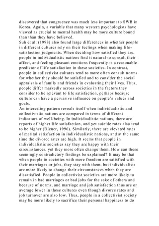 discovered that congruence was much less important to SWB in
Korea. Again, a variable that many western psychologists have
viewed as crucial to mental health may be more culture bound
than than they have believed.
Suh et al. (1998) also found large differences in whether people
in different cultures rely on their feelings when making life-
satisfaction judgments. When deciding how satisfied they are,
people in individualistic nations find it natural to consult their
affect, and feeling pleasant emotions frequently is a reasonable
predictor of life satisfaction in these societies. In contrast,
people in collectivist cultures tend to more often consult norms
for whether they should be satisfied and to consider the social
appraisals of family and friends in evaluating their lives. Thus,
people differ markedly across societies in the factors they
consider to be relevant to life satisfaction, perhaps because
culture can have a pervasive influence on people’s values and
goals.
An interesting pattern reveals itself when individualistic and
collectivistic nations are compared in terms of different
indicators of well-being. In individualistic nations, there are
reports of higher life satisfaction, and yet suicide rates also tend
to be higher (Diener, 1996). Similarly, there are elevated rates
of marital satisfaction in individualistic nations, and at the same
time the divorce rates are high. It seems that people in
individualistic societies say they are happy with their
circumstances, yet they more often change them. How can these
seemingly contradictory findings be explained? It may be that
when people in societies with more freedom are satisfied with
their marriages or jobs, they stay with them, but individualists
are more likely to change their circumstances when they are
dissatisfied. People in collectivist societies are more likely to
remain in bad marriages or bad jobs for the sake of others and
because of norms, and marriage and job satisfaction thus are on
average lower in these cultures even though divorce rates and
job turnover are also low. Thus, people in a collectivist society
may be more likely to sacrifice their personal happiness to do
 