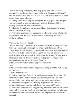 Write an essay comparing the way gods and humans were
depicted in sculpture in ancient India and Greece, and identify
the cultural values and ideals that these art works reflect in each
case. Your paper should:
a) Using specific examples, compare the way gods and people
were depicted in the sculptures of ancient India and Greece,
noting similarities and differences.
b) Identify the cultural values and ideals that these art works
reflect for each society.
c) From this comparison, suggest a modern situation of artistic
expression and the ways it reflects or counters prevailing
cultural values.
Comparing Ancient Skeptics.
Write an essay comparing Lucretius and Wang Chong (=Wang
Ch'ung), skeptical philosophers of ancient Rome and China.
They were skeptical about popular religious and spiritual beliefs
and widely-held superstitions. Lucretius was an Epicurean
philosopher of Roman culture (Chapter 6). Wang Ch'ung was a
thinker in ancient Chinese culture (Chapter 7). Focus your
comparison on their writings as found at
http://www.humanistictexts.org/lucretius.htm
and
http://www.humanistictexts.org/wangchung.htm#On Not Flying
to Heaven
. Your paper should:
a) Using examples from their writings, compare these two (2)
thinkers on their views about specific subjects and on their
approach in explaining and expressing their skepticism.
b) From this comparison, identify popular beliefs in each
culture that seem similar and those that seem different.
c) From this comparison, suggest any modern situation in which
materialist skeptics confront spiritual and religious beliefs, and
comment on the considerations of free expression and cultural
respect.
 