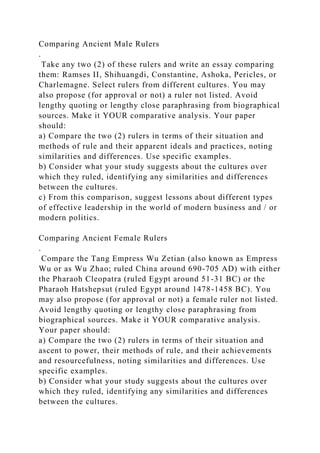 Comparing Ancient Male Rulers
.
Take any two (2) of these rulers and write an essay comparing
them: Ramses II, Shihuangdi, Constantine, Ashoka, Pericles, or
Charlemagne. Select rulers from different cultures. You may
also propose (for approval or not) a ruler not listed. Avoid
lengthy quoting or lengthy close paraphrasing from biographical
sources. Make it YOUR comparative analysis. Your paper
should:
a) Compare the two (2) rulers in terms of their situation and
methods of rule and their apparent ideals and practices, noting
similarities and differences. Use specific examples.
b) Consider what your study suggests about the cultures over
which they ruled, identifying any similarities and differences
between the cultures.
c) From this comparison, suggest lessons about different types
of effective leadership in the world of modern business and / or
modern politics.
Comparing Ancient Female Rulers
.
Compare the Tang Empress Wu Zetian (also known as Empress
Wu or as Wu Zhao; ruled China around 690-705 AD) with either
the Pharaoh Cleopatra (ruled Egypt around 51-31 BC) or the
Pharaoh Hatshepsut (ruled Egypt around 1478-1458 BC). You
may also propose (for approval or not) a female ruler not listed.
Avoid lengthy quoting or lengthy close paraphrasing from
biographical sources. Make it YOUR comparative analysis.
Your paper should:
a) Compare the two (2) rulers in terms of their situation and
ascent to power, their methods of rule, and their achievements
and resourcefulness, noting similarities and differences. Use
specific examples.
b) Consider what your study suggests about the cultures over
which they ruled, identifying any similarities and differences
between the cultures.
 